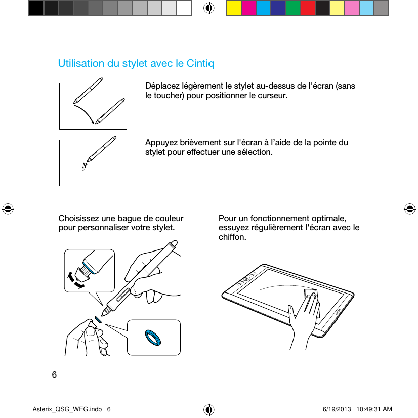 6Utilisation du stylet avec le CintiqDéplacez légèrement le stylet au-dessus de l&apos;écran (sans le toucher) pour positionner le curseur.Appuyez brièvement sur l&apos;écran à l’aide de la pointe du stylet pour effectuer une sélection.Choisissez une bague de couleur pour personnaliser votre stylet.Pour un fonctionnement optimale, essuyez régulièrement l&apos;écran avec le chiffon.Asterix_QSG_WEG.indb   6 6/19/2013   10:49:31 AM