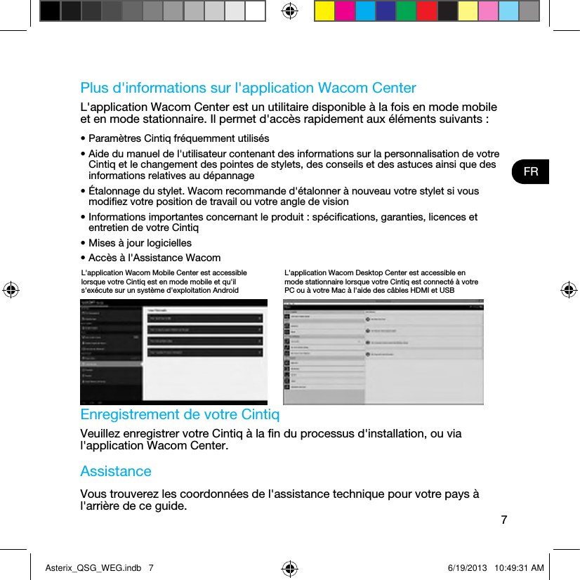 7FRPlus d&apos;informations sur l&apos;application Wacom CenterL&apos;application Wacom Center est un utilitaire disponible à la fois en mode mobile et en mode stationnaire. Il permet d&apos;accès rapidement aux éléments suivants :• Paramètres Cintiq fréquemment utilisés• Aide du manuel de l&apos;utilisateur contenant des informations sur la personnalisation de votre Cintiq et le changement des pointes de stylets, des conseils et des astuces ainsi que des informations relatives au dépannage• Étalonnage du stylet. Wacom recommande d&apos;étalonner à nouveau votre stylet si vous modiﬁez votre position de travail ou votre angle de vision• Informations importantes concernant le produit : spéciﬁcations, garanties, licences et entretien de votre Cintiq• Mises à jour logicielles• Accès à l&apos;Assistance Wacom Enregistrement de votre CintiqVeuillez enregistrer votre Cintiq à la ﬁn du processus d&apos;installation, ou via l&apos;application Wacom Center.AssistanceVous trouverez les coordonnées de l&apos;assistance technique pour votre pays à l&apos;arrière de ce guide.L&apos;application Wacom Mobile Center est accessible lorsque votre Cintiq est en mode mobile et qu&apos;il s&apos;exécute sur un système d&apos;exploitation AndroidL&apos;application Wacom Desktop Center est accessible en mode stationnaire lorsque votre Cintiq est connecté à votre PC ou à votre Mac à l&apos;aide des câbles HDMI et USBAsterix_QSG_WEG.indb   7 6/19/2013   10:49:31 AM