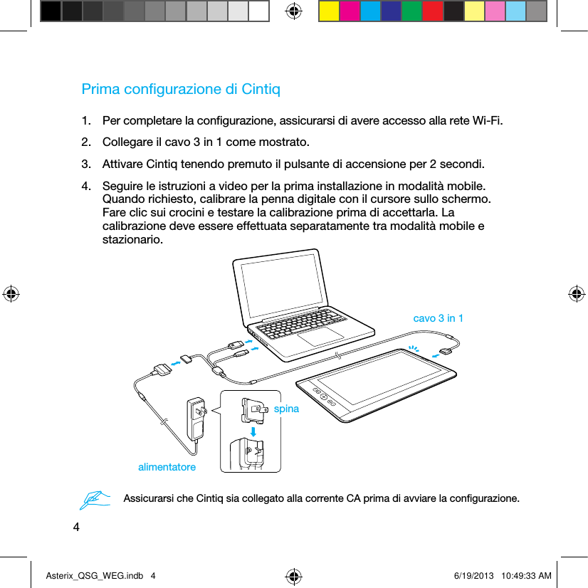 4Prima conﬁgurazione di Cintiq1.  Per completare la conﬁgurazione, assicurarsi di avere accesso alla rete Wi-Fi.2.  Collegare il cavo 3 in 1 come mostrato.3.  Attivare Cintiq tenendo premuto il pulsante di accensione per 2 secondi.4.  Seguire le istruzioni a video per la prima installazione in modalità mobile. Quando richiesto, calibrare la penna digitale con il cursore sullo schermo. Fare clic sui crocini e testare la calibrazione prima di accettarla. La calibrazione deve essere effettuata separatamente tra modalità mobile e stazionario.cavo 3 in 1alimentatorespinaAssicurarsi che Cintiq sia collegato alla corrente CA prima di avviare la conﬁgurazione.Asterix_QSG_WEG.indb   4 6/19/2013   10:49:33 AM