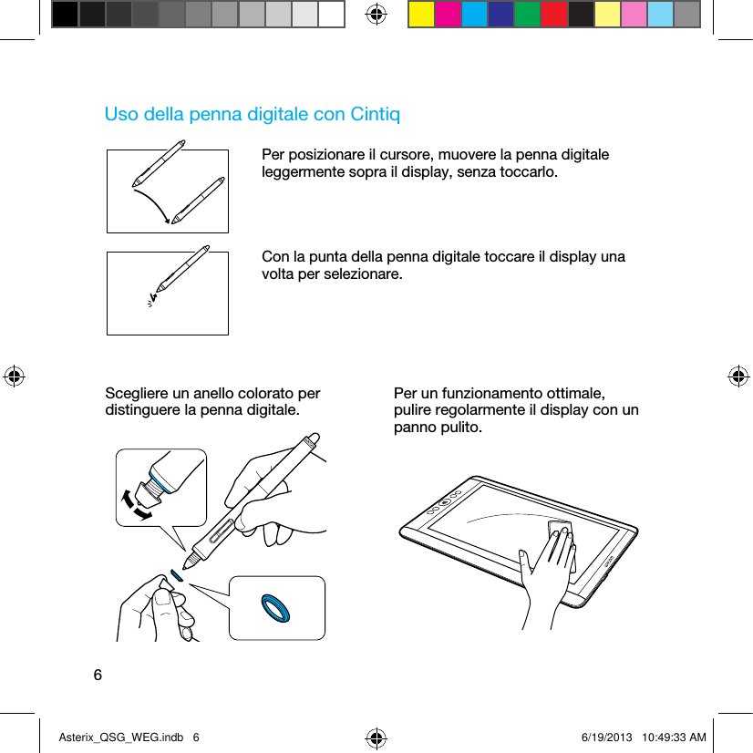 6Uso della penna digitale con CintiqPer posizionare il cursore, muovere la penna digitale leggermente sopra il display, senza toccarlo.Con la punta della penna digitale toccare il display una volta per selezionare.Scegliere un anello colorato per distinguere la penna digitale.Per un funzionamento ottimale,  pulire regolarmente il display con un panno pulito.Asterix_QSG_WEG.indb   6 6/19/2013   10:49:33 AM