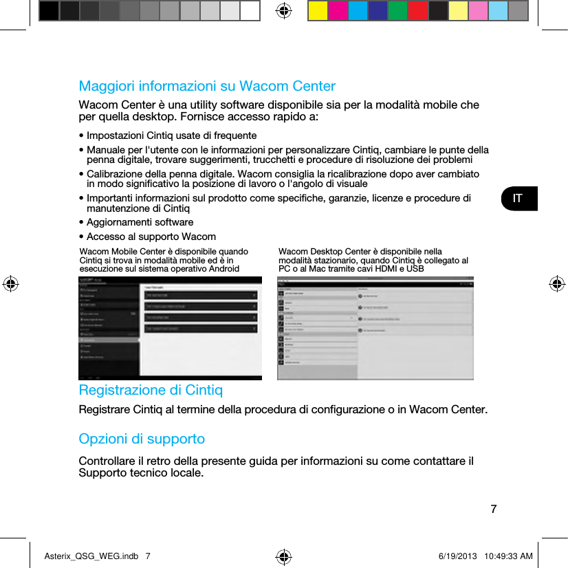 7ITMaggiori informazioni su Wacom CenterWacom Center è una utility software disponibile sia per la modalità mobile che per quella desktop. Fornisce accesso rapido a:• Impostazioni Cintiq usate di frequente• Manuale per l&apos;utente con le informazioni per personalizzare Cintiq, cambiare le punte della penna digitale, trovare suggerimenti, trucchetti e procedure di risoluzione dei problemi• Calibrazione della penna digitale. Wacom consiglia la ricalibrazione dopo aver cambiato in modo signiﬁcativo la posizione di lavoro o l&apos;angolo di visuale• Importanti informazioni sul prodotto come speciﬁche, garanzie, licenze e procedure di manutenzione di Cintiq• Aggiornamenti software• Accesso al supporto Wacom Registrazione di CintiqRegistrare Cintiq al termine della procedura di conﬁgurazione o in Wacom Center.Opzioni di supportoControllare il retro della presente guida per informazioni su come contattare il Supporto tecnico locale.Wacom Mobile Center è disponibile quando Cintiq si trova in modalità mobile ed è in esecuzione sul sistema operativo AndroidWacom Desktop Center è disponibile nella modalità stazionario, quando Cintiq è collegato al PC o al Mac tramite cavi HDMI e USBAsterix_QSG_WEG.indb   7 6/19/2013   10:49:33 AM