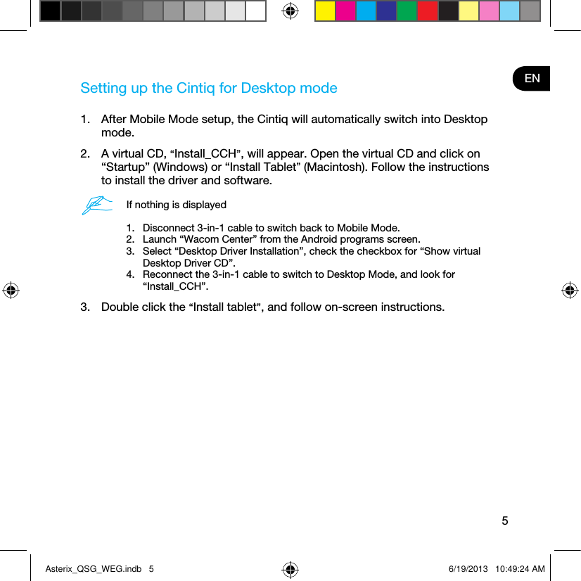 5ENSetting up the Cintiq for Desktop mode1.  After Mobile Mode setup, the Cintiq will automatically switch into Desktop mode. 2.  A virtual CD, “Install_CCH”, will appear. Open the virtual CD and click on “Startup” (Windows) or “Install Tablet” (Macintosh). Follow the instructions to install the driver and software.If nothing is displayed1.  Disconnect 3-in-1 cable to switch back to Mobile Mode.2.  Launch “Wacom Center” from the Android programs screen.3.  Select “Desktop Driver Installation”, check the checkbox for “Show virtual Desktop Driver CD”.4.  Reconnect the 3-in-1 cable to switch to Desktop Mode, and look for  “Install_CCH”.3.  Double click the “Install tablet”, and follow on-screen instructions.Asterix_QSG_WEG.indb   5 6/19/2013   10:49:24 AM