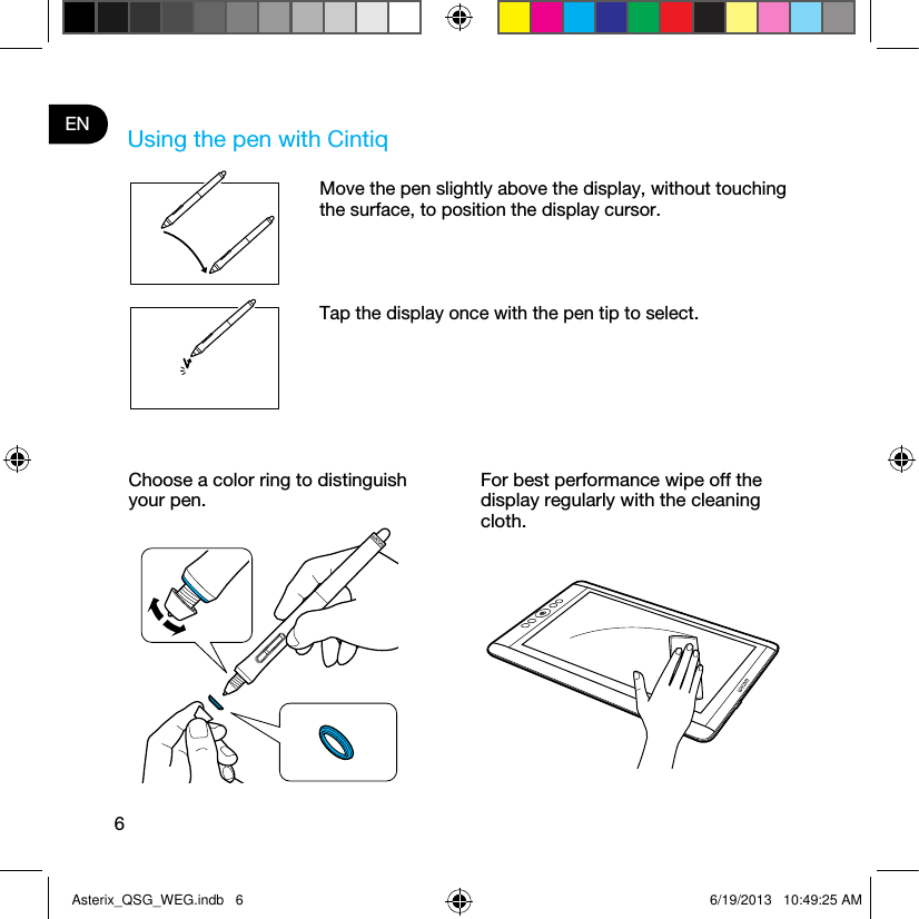 6EN Using the pen with CintiqMove the pen slightly above the display, without touching the surface, to position the display cursor.Tap the display once with the pen tip to select.Choose a color ring to distinguish your pen.For best performance wipe off the display regularly with the cleaning cloth.Asterix_QSG_WEG.indb   6 6/19/2013   10:49:25 AM