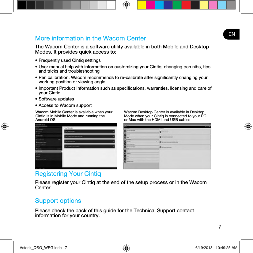 7ENMore information in the Wacom CenterThe Wacom Center is a software utility available in both Mobile and Desktop Modes. It provides quick access to:• Frequently used Cintiq settings• User manual help with information on customizing your Cintiq, changing pen nibs, tips and tricks and troubleshooting• Pen calibration. Wacom recommends to re-calibrate after signiﬁcantly changing your working position or viewing angle• Important Product Information such as speciﬁcations, warranties, licensing and care of your Cintiq• Software updates• Access to Wacom support Registering Your CintiqPlease register your Cintiq at the end of the setup process or in the Wacom Center.Support optionsPlease check the back of this guide for the Technical Support contact information for your country.Wacom Mobile Center is available when your Cintiq is in Mobile Mode and running the Android OSWacom Desktop Center is available in Desktop Mode when your Cintiq is connected to your PC or Mac with the HDMI and USB cablesAsterix_QSG_WEG.indb   7 6/19/2013   10:49:25 AM