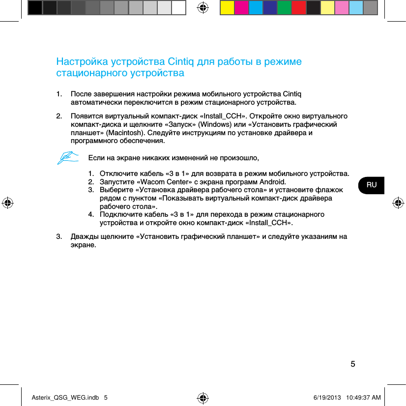 5RUНастройка устройства Cintiq для работы в режиме стационарного устройства1.  После завершения настройки режима мобильного устройства Cintiq автоматически переключится в режим стационарного устройства. 2.  Появится виртуальный компакт-диск «Install_CCH». Откройте окно виртуального компакт-диска и щелкните «Запуск» (Windows) или «Установить графический планшет» (Macintosh). Следуйте инструкциям по установке драйвера и программного обеспечения.Если на экране никаких изменений не произошло,1.  Отключите кабель «3 в 1» для возврата в режим мобильного устройства.2.  Запустите «Wacom Center» с экрана программ Android.3.  Выберите «Установка драйвера рабочего стола» и установите флажок рядом с пунктом «Показывать виртуальный компакт-диск драйвера рабочего стола».4.  Подключите кабель «3 в 1» для перехода в режим стационарного устройства и откройте окно компакт-диск «Install_CCH».3.  Дважды щелкните «Установить графический планшет» и следуйте указаниям на экране.Asterix_QSG_WEG.indb   5 6/19/2013   10:49:37 AM