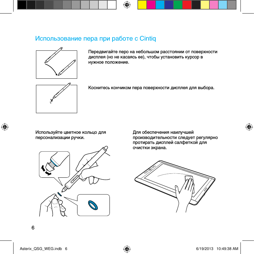 6Использование пера при работе с CintiqПередвигайте перо на небольшом расстоянии от поверхности дисплея (но не касаясь ее), чтобы установить курсор в нужное положение.Коснитесь кончиком пера поверхности дисплея для выбора.Используйте цветное кольцо для персонализации ручки.Для обеспечения наилучшей производительности следует регулярно протирать дисплей салфеткой для очистки экрана.Asterix_QSG_WEG.indb   6 6/19/2013   10:49:38 AM