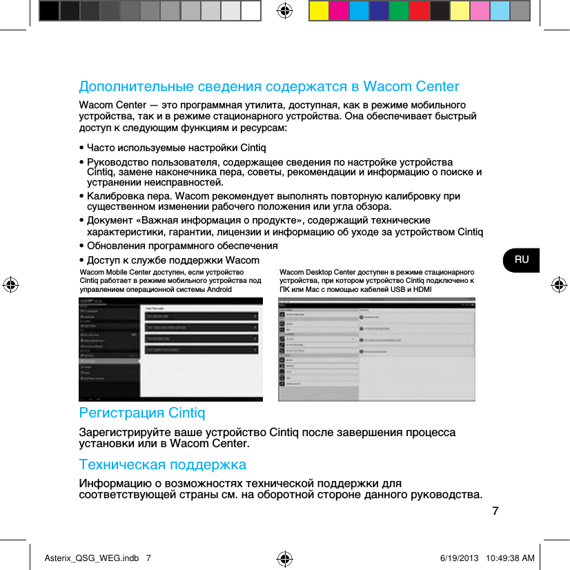 7RUДополнительные сведения содержатся в Wacom CenterWacom Center — это программная утилита, доступная, как в режиме мобильного устройства, так и в режиме стационарного устройства. Она обеспечивает быстрый доступ к следующим функциям и ресурсам:• Часто используемые настройки Cintiq• Руководство пользователя, содержащее сведения по настройке устройства Cintiq, замене наконечника пера, советы, рекомендации и информацию о поиске и устранении неисправностей.• Калибровка пера. Wacom рекомендует выполнять повторную калибровку при существенном изменении рабочего положения или угла обзора.• Документ «Важная информация о продукте», содержащий технические характеристики, гарантии, лицензии и информацию об уходе за устройством Cintiq• Обновления программного обеспечения• Доступ к службе поддержки Wacom Регистрация CintiqЗарегистрируйте ваше устройство Cintiq после завершения процесса установки или в Wacom Center.Техническая поддержкаИнформацию о возможностях технической поддержки для соответствующей страны см. на оборотной стороне данного руководства.Wacom Mobile Center доступен, если устройство Cintiq работает в режиме мобильного устройства под управлением операционной системы AndroidWacom Desktop Center доступен в режиме стационарного устройства, при котором устройство Cintiq подключено к ПК или Mac с помощью кабелей USB и HDMIAsterix_QSG_WEG.indb   7 6/19/2013   10:49:38 AM