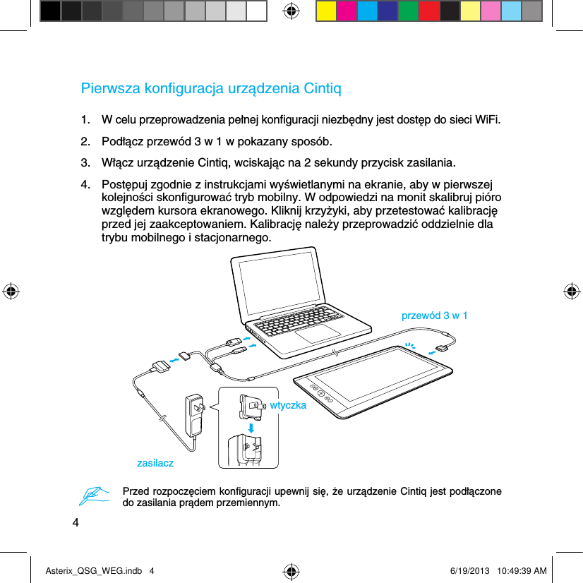 4Pierwsza konﬁguracja urządzenia Cintiq1.  W celu przeprowadzenia pełnej konﬁguracji niezbędny jest dostęp do sieci WiFi.2.  Podłącz przewód 3 w 1 w pokazany sposób.3.  Włącz urządzenie Cintiq, wciskając na 2 sekundy przycisk zasilania.4.  Postępuj zgodnie z instrukcjami wyświetlanymi na ekranie, aby w pierwszej kolejności skonﬁgurować tryb mobilny. W odpowiedzi na monit skalibruj pióro względem kursora ekranowego. Kliknij krzyżyki, aby przetestować kalibrację przed jej zaakceptowaniem. Kalibrację należy przeprowadzić oddzielnie dla trybu mobilnego i stacjonarnego.przewód 3 w 1zasilaczwtyczkaPrzed rozpoczęciem konﬁguracji upewnij się, że urządzenie Cintiq jest podłączone do zasilania prądem przemiennym.Asterix_QSG_WEG.indb   4 6/19/2013   10:49:39 AM