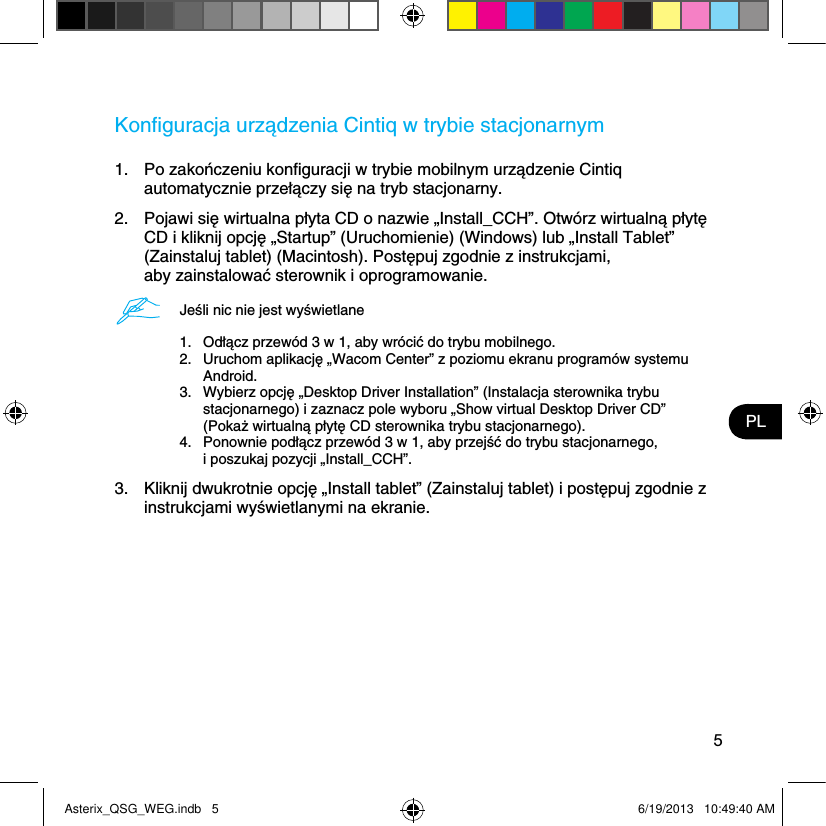 5PLKonﬁguracja urządzenia Cintiq w trybie stacjonarnym1.  Po zakończeniu konﬁguracji w trybie mobilnym urządzenie Cintiq automatycznie przełączy się na tryb stacjonarny. 2.  Pojawi się wirtualna płyta CD o nazwie „Install_CCH”. Otwórz wirtualną płytę CD i kliknij opcję „Startup” (Uruchomienie) (Windows) lub „Install Tablet” (Zainstaluj tablet) (Macintosh). Postępuj zgodnie z instrukcjami,  aby zainstalować sterownik i oprogramowanie.Jeśli nic nie jest wyświetlane1.  Odłącz przewód 3 w 1, aby wrócić do trybu mobilnego.2.  Uruchom aplikację „Wacom Center” z poziomu ekranu programów systemu Android.3.  Wybierz opcję „Desktop Driver Installation” (Instalacja sterownika trybu stacjonarnego) i zaznacz pole wyboru „Show virtual Desktop Driver CD”  (Pokaż wirtualną płytę CD sterownika trybu stacjonarnego).4.  Ponownie podłącz przewód 3 w 1, aby przejść do trybu stacjonarnego,  i poszukaj pozycji „Install_CCH”.3.  Kliknij dwukrotnie opcję „Install tablet” (Zainstaluj tablet) i postępuj zgodnie z instrukcjami wyświetlanymi na ekranie.Asterix_QSG_WEG.indb   5 6/19/2013   10:49:40 AM