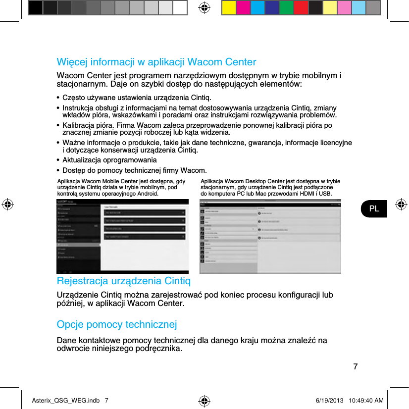 7PLWięcej informacji w aplikacji Wacom CenterWacom Center jest programem narzędziowym dostępnym w trybie mobilnym i stacjonarnym. Daje on szybki dostęp do następujących elementów:•  Często używane ustawienia urządzenia Cintiq.•  Instrukcja obsługi z informacjami na temat dostosowywania urządzenia Cintiq, zmiany wkładów pióra, wskazówkami i poradami oraz instrukcjami rozwiązywania problemów.•  Kalibracja pióra. Firma Wacom zaleca przeprowadzenie ponownej kalibracji pióra po znacznej zmianie pozycji roboczej lub kąta widzenia.•  Ważne informacje o produkcie, takie jak dane techniczne, gwarancja, informacje licencyjne i dotyczące konserwacji urządzenia Cintiq.•  Aktualizacja oprogramowania•  Dostęp do pomocy technicznej ﬁrmy Wacom. Rejestracja urządzenia CintiqUrządzenie Cintiq można zarejestrować pod koniec procesu konﬁguracji lub później, w aplikacji Wacom Center.Opcje pomocy technicznejDane kontaktowe pomocy technicznej dla danego kraju można znaleźć na odwrocie niniejszego podręcznika.Aplikacja Wacom Mobile Center jest dostępna, gdy urządzenie Cintiq działa w trybie mobilnym, pod kontrolą systemu operacyjnego Android.Aplikacja Wacom Desktop Center jest dostępna w trybie stacjonarnym, gdy urządzenie Cintiq jest podłączone do komputera PC lub Mac przewodami HDMI i USB.Asterix_QSG_WEG.indb   7 6/19/2013   10:49:40 AM