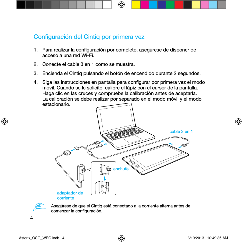 4Conﬁguración del Cintiq por primera vez1.  Para realizar la conﬁguración por completo, asegúrese de disponer de acceso a una red Wi-Fi.2.  Conecte el cable 3 en 1 como se muestra.3.  Encienda el Cintiq pulsando el botón de encendido durante 2 segundos.4.  Siga las instrucciones en pantalla para conﬁgurar por primera vez el modo móvil. Cuando se le solicite, calibre el lápiz con el cursor de la pantalla. Haga clic en las cruces y compruebe la calibración antes de aceptarla. La calibración se debe realizar por separado en el modo móvil y el modo estacionario.cable 3 en 1adaptador de corrienteenchufeAsegúrese de que el Cintiq está conectado a la corriente alterna antes de comenzar la conﬁguración.Asterix_QSG_WEG.indb   4 6/19/2013   10:49:35 AM