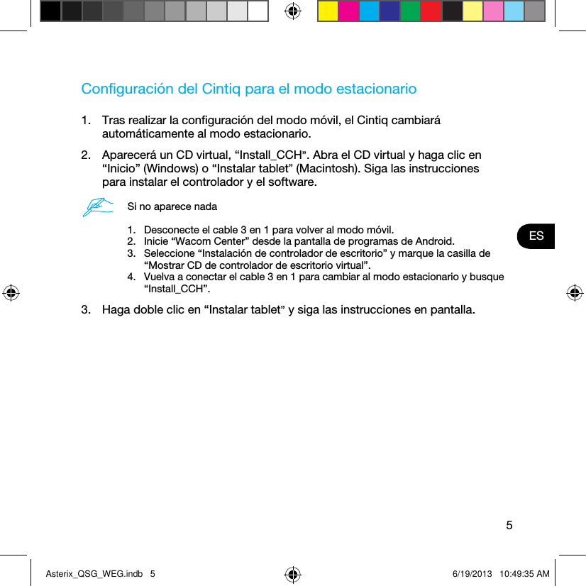 5ESConﬁguración del Cintiq para el modo estacionario1.  Tras realizar la conﬁguración del modo móvil, el Cintiq cambiará automáticamente al modo estacionario. 2.  Aparecerá un CD virtual, “Install_CCH”. Abra el CD virtual y haga clic en “Inicio” (Windows) o “Instalar tablet” (Macintosh). Siga las instrucciones para instalar el controlador y el software.Si no aparece nada1.  Desconecte el cable 3 en 1 para volver al modo móvil.2.  Inicie “Wacom Center” desde la pantalla de programas de Android.3.  Seleccione “Instalación de controlador de escritorio” y marque la casilla de “Mostrar CD de controlador de escritorio virtual”.4.  Vuelva a conectar el cable 3 en 1 para cambiar al modo estacionario y busque “Install_CCH”.3.  Haga doble clic en “Instalar tablet” y siga las instrucciones en pantalla.Asterix_QSG_WEG.indb   5 6/19/2013   10:49:35 AM