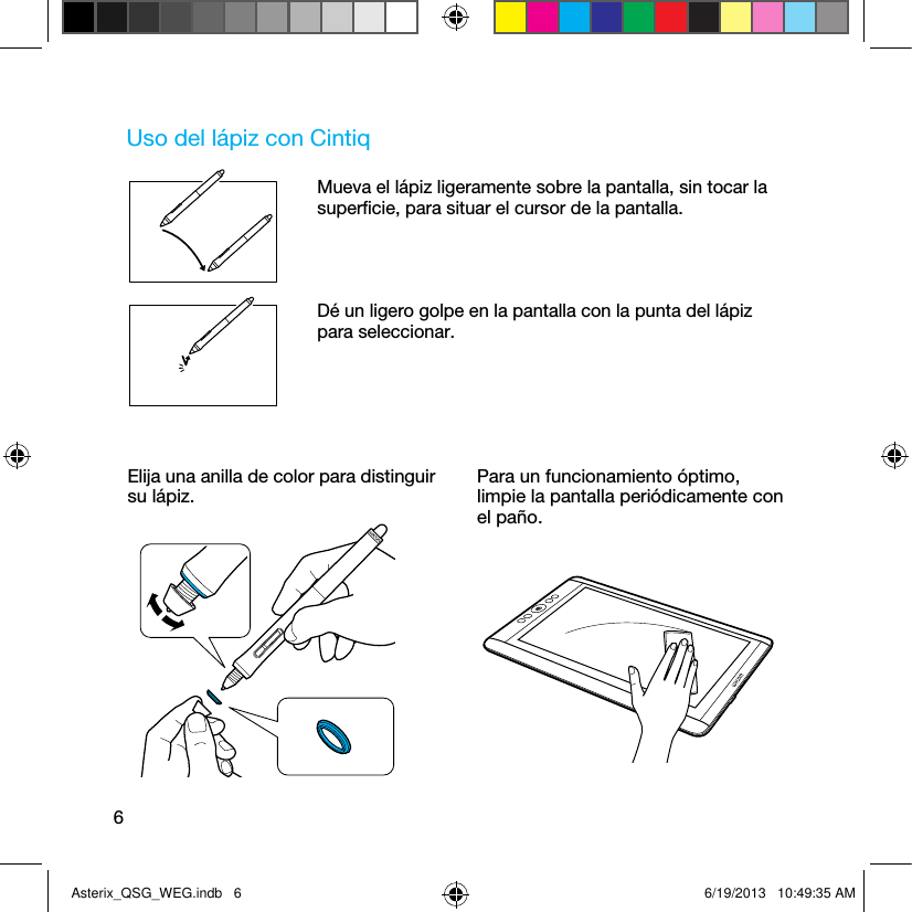 6Uso del lápiz con CintiqMueva el lápiz ligeramente sobre la pantalla, sin tocar la superﬁcie, para situar el cursor de la pantalla.Dé un ligero golpe en la pantalla con la punta del lápiz para seleccionar.Elija una anilla de color para distinguir su lápiz.Para un funcionamiento óptimo, limpie la pantalla periódicamente con el paño.Asterix_QSG_WEG.indb   6 6/19/2013   10:49:35 AM