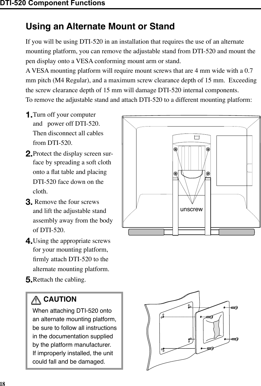 18CAUTION  When attaching DTI-520 onto an alternate mounting platform, be sure to follow all instructions in the documentation supplied by the platform manufacturer.   If improperly installed, the unit could fall and be damaged.Using an Alternate Mount or Standunscrew1. Turn off your computer and   power off DTI-520.  Then disconnect all cables from DTI-520.2. Protect the display screen sur-face by spreading a soft cloth onto a ﬂat table and placing DTI-520 face down on the cloth.3.  Remove the four screws and lift the adjustable stand assembly away from the body of DTI-520.4. Using the appropriate screws for your mounting platform, ﬁrmly attach DTI-520 to the alternate mounting platform.5. Rettach the cabling.If you will be using DTI-520 in an installation that requires the use of an alternate mounting platform, you can remove the adjustable stand from DTI-520 and mount the pen display onto a VESA conforming mount arm or stand.   A VESA mounting platform will require mount screws that are 4 mm wide with a 0.7 mm pitch (M4 Regular), and a maximum screw clearance depth of 15 mm.  Exceeding the screw clearance depth of 15 mm will damage DTI-520 internal components.To remove the adjustable stand and attach DTI-520 to a different mounting platform:DTI-520 Component Functions