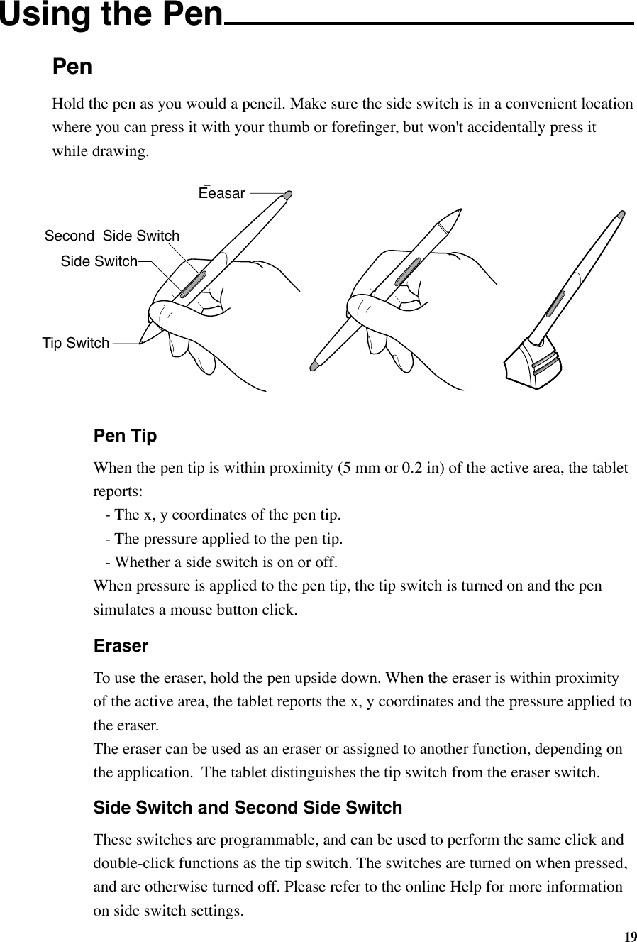 19PenUsing the Pen   Pen Tip  When the pen tip is within proximity (5 mm or 0.2 in) of the active area, the tablet    reports:    - The x, y coordinates of the pen tip.    - The pressure applied to the pen tip.    - Whether a side switch is on or off.  When pressure is applied to the pen tip, the tip switch is turned on and the pen    simulates a mouse button click.   Eraser  To use the eraser, hold the pen upside down. When the eraser is within proximity    of the active area, the tablet reports the x, y coordinates and the pressure applied to    the eraser.  The eraser can be used as an eraser or assigned to another function, depending on    the application.  The tablet distinguishes the tip switch from the eraser switch.  Side Switch and Second Side Switch  These switches are programmable, and can be used to perform the same click and    double-click functions as the tip switch. The switches are turned on when pressed,    and are otherwise turned off. Please refer to the online Help for more information    on side switch settings.Tip SwitchEraserSide SwitchSecond  Side SwitchEeasarHold the pen as you would a pencil. Make sure the side switch is in a convenient location where you can press it with your thumb or foreﬁnger, but won&apos;t accidentally press it while drawing.