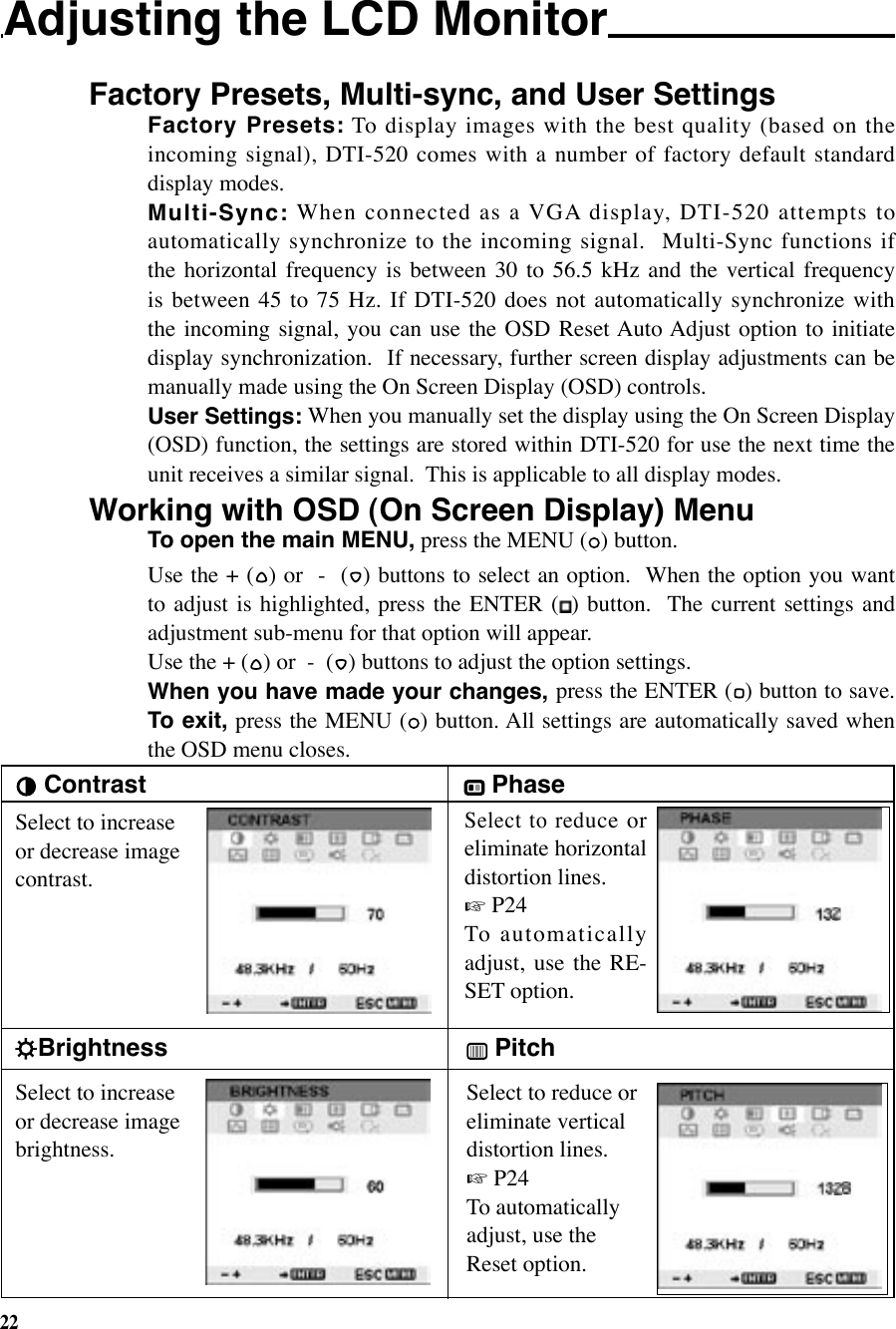 22Adjusting the LCD Monitor Factory Presets, Multi-sync, and User Settings  ContrastBrightnessSelect to increase or decrease image brightness. Phase  Pitch Select to reduce or eliminate vertical distortion lines. ☞ P24To automatically adjust, use the Reset option.Select to increase or decrease image contrast.Select to reduce  or eliminate horizontal distortion lines. ☞ P24 To automatically adjust,  use  the  RE-SET option.Factory Presets: To display images with the best quality (based on the incoming  signal),  DTI-520  comes  with  a  number  of  factory  default  standard display modes.Multi-Sync: When connected as a VGA display, DTI-520 attempts to automatically  synchronize  to  the  incoming  signal.    Multi-Sync  functions  if the  horizontal  frequency  is  between  30  to  56.5  kHz  and  the  vertical  frequency is between 45  to 75 Hz. If DTI-520  does not automatically synchronize with the  incoming  signal,  you  can  use  the  OSD  Reset Auto Adjust  option  to  initiate display synchronization.  If necessary, further screen display adjustments can be manually made using the On Screen Display (OSD) controls.User Settings: When you manually set the display using the On Screen Display (OSD) function, the settings are stored within DTI-520 for use the next time the unit receives a similar signal.  This is applicable to all display modes.Working with OSD (On Screen Display) Menu To open the main MENU, press the MENU ( ) button.Use the + ( ) or  -  ( ) buttons to select an option.  When the option you want to adjust is highlighted, press  the  ENTER  ( )  button.   The  current  settings  and adjustment sub-menu for that option will appear.Use the + ( ) or  -  ( ) buttons to adjust the option settings.When you have made your changes, press the ENTER ( ) button to save. To exit, press the MENU ( ) button. All settings are automatically saved when the OSD menu closes.