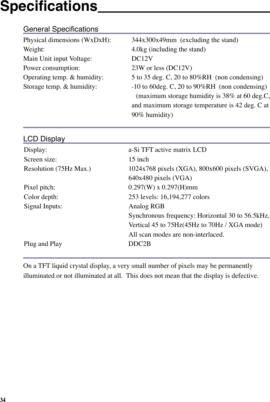34General SpeciﬁcationsPhysical dimensions (WxDxH):  344x300x49mm  (excluding the stand)Weight:     4.0kg (including the stand)Main Unit input Voltage:             DC12VPower consumption:    23W or less (DC12V)Operating temp. &amp; humidity:      5 to 35 deg. C, 20 to 80%RH  (non condensing)Storage temp. &amp; humidity:   -10 to 60deg. C, 20 to 90%RH  (non condensing)      (maximum storage humidity is 38% at 60 deg.C,    and maximum storage temperature is 42 deg. C at    90% humidity)LCD DisplayDisplay:  a-Si TFT active matrix LCDScreen size:  15 inchResolution (75Hz Max.)  1024x768 pixels (XGA), 800x600 pixels (SVGA), 640x480 pixels (VGA)Pixel pitch:  0.297(W) x 0.297(H)mmColor depth:   253 levels: 16,194,277 colorsSignal Inputs:  Analog RGB   Synchronous frequency: Horizontal 30 to 56.5kHz, Vertical 45 to 75Hz(45Hz to 70Hz / XGA mode)  All scan modes are non-interlaced.Plug and Play  DDC2BOn a TFT liquid crystal display, a very small number of pixels may be permanently illuminated or not illuminated at all.  This does not mean that the display is defective. Speciﬁcations   