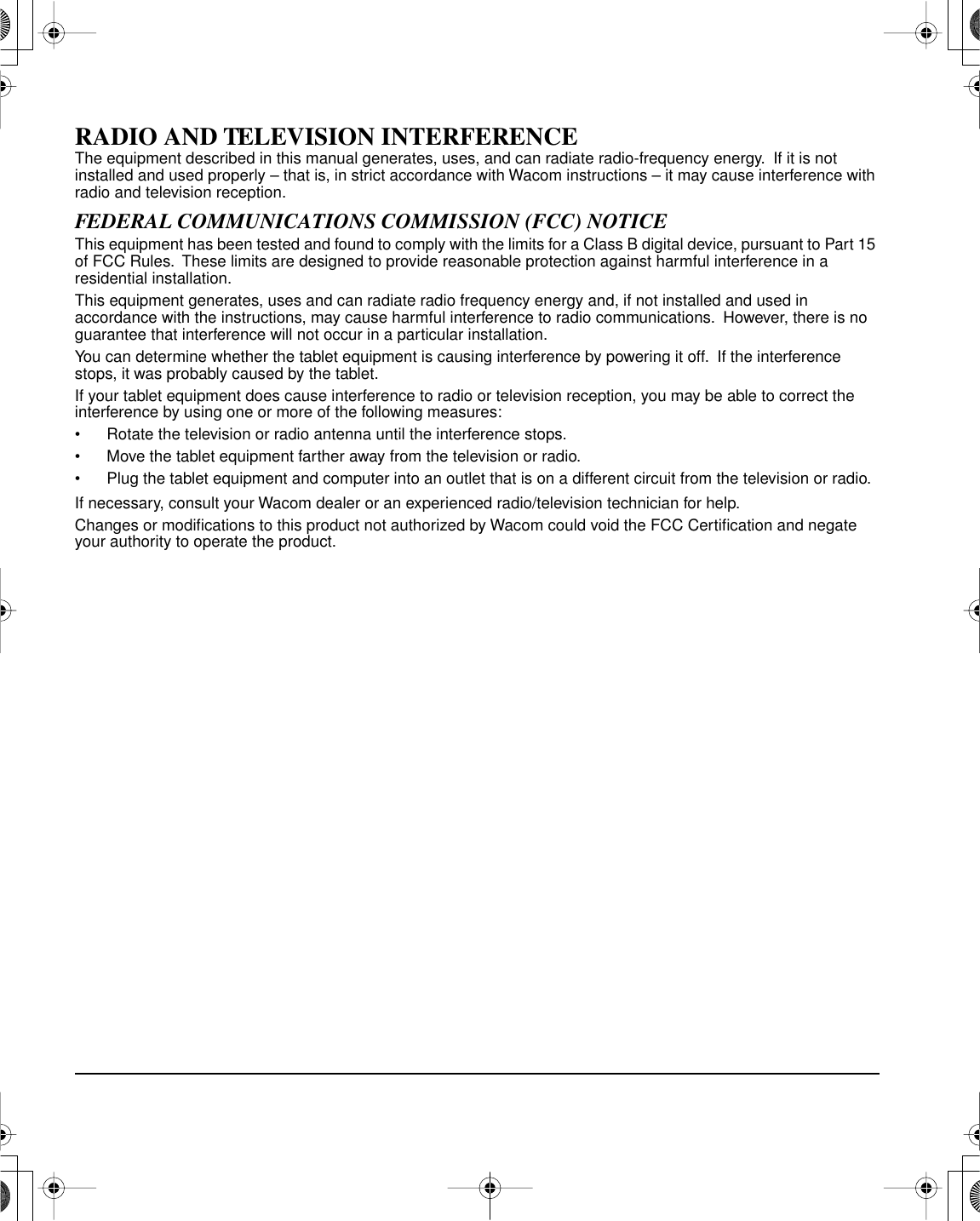 RADIO AND TELEVISION INTERFERENCEThe equipment described in this manual generates, uses, and can radiate radio-frequency energy.  If it is not installed and used properly – that is, in strict accordance with Wacom instructions – it may cause interference with radio and television reception.FEDERAL COMMUNICATIONS COMMISSION (FCC) NOTICEThis equipment has been tested and found to comply with the limits for a Class B digital device, pursuant to Part 15 of FCC Rules.  These limits are designed to provide reasonable protection against harmful interference in a residential installation.This equipment generates, uses and can radiate radio frequency energy and, if not installed and used in accordance with the instructions, may cause harmful interference to radio communications.  However, there is no guarantee that interference will not occur in a particular installation.You can determine whether the tablet equipment is causing interference by powering it off.  If the interference stops, it was probably caused by the tablet.If your tablet equipment does cause interference to radio or television reception, you may be able to correct the interference by using one or more of the following measures:• Rotate the television or radio antenna until the interference stops.• Move the tablet equipment farther away from the television or radio.• Plug the tablet equipment and computer into an outlet that is on a different circuit from the television or radio.If necessary, consult your Wacom dealer or an experienced radio/television technician for help.Changes or modiﬁcations to this product not authorized by Wacom could void the FCC Certiﬁcation and negate your authority to operate the product.