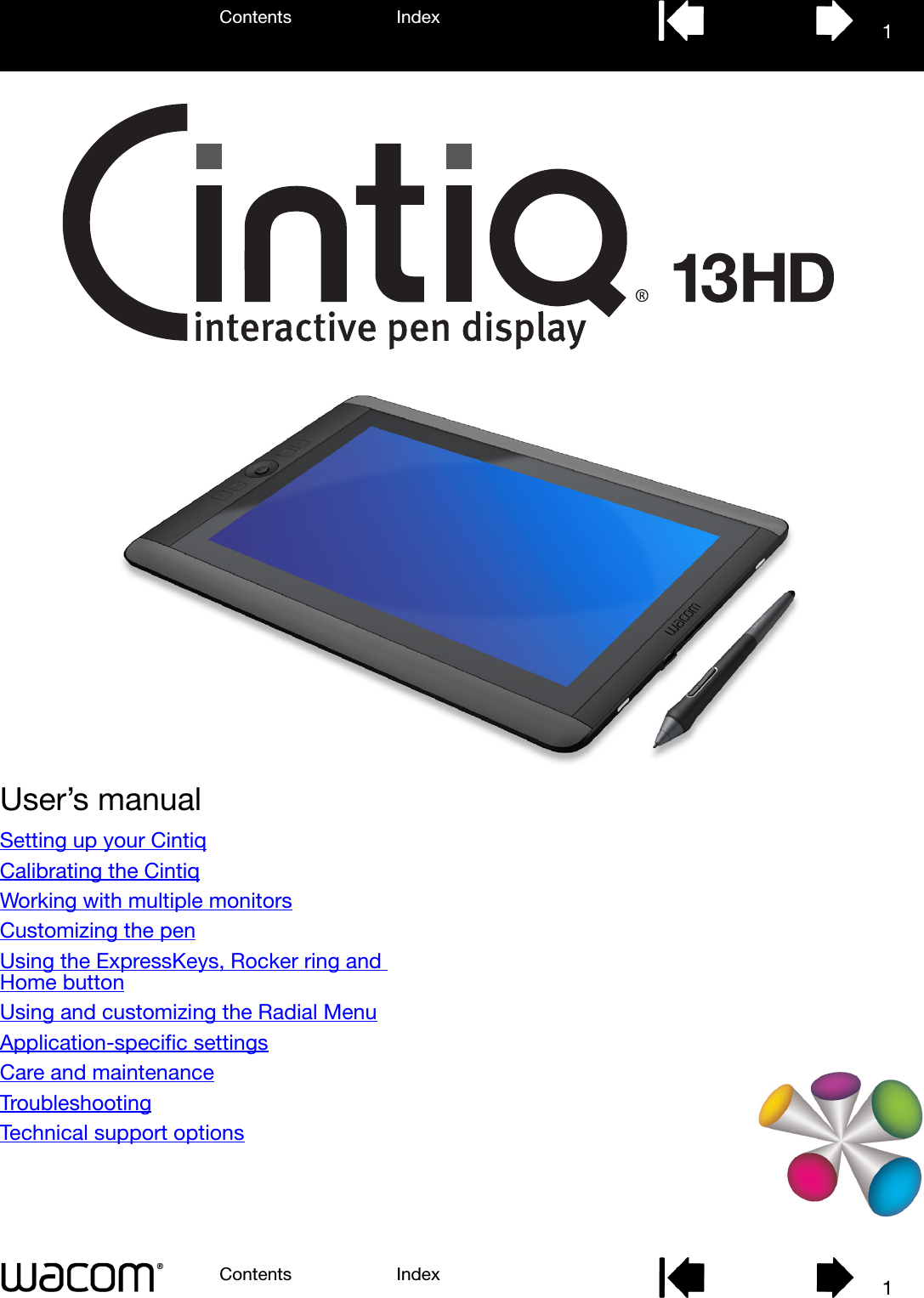 User’s manualContents IndexContents 1Index1Setting up your CintiqCalibrating the CintiqWorking with multiple monitorsCustomizing the penUsing the ExpressKeys, Rocker ring and Home buttonUsing and customizing the Radial MenuApplication-specific settingsCare and maintenanceTroubleshootingTechnical support options