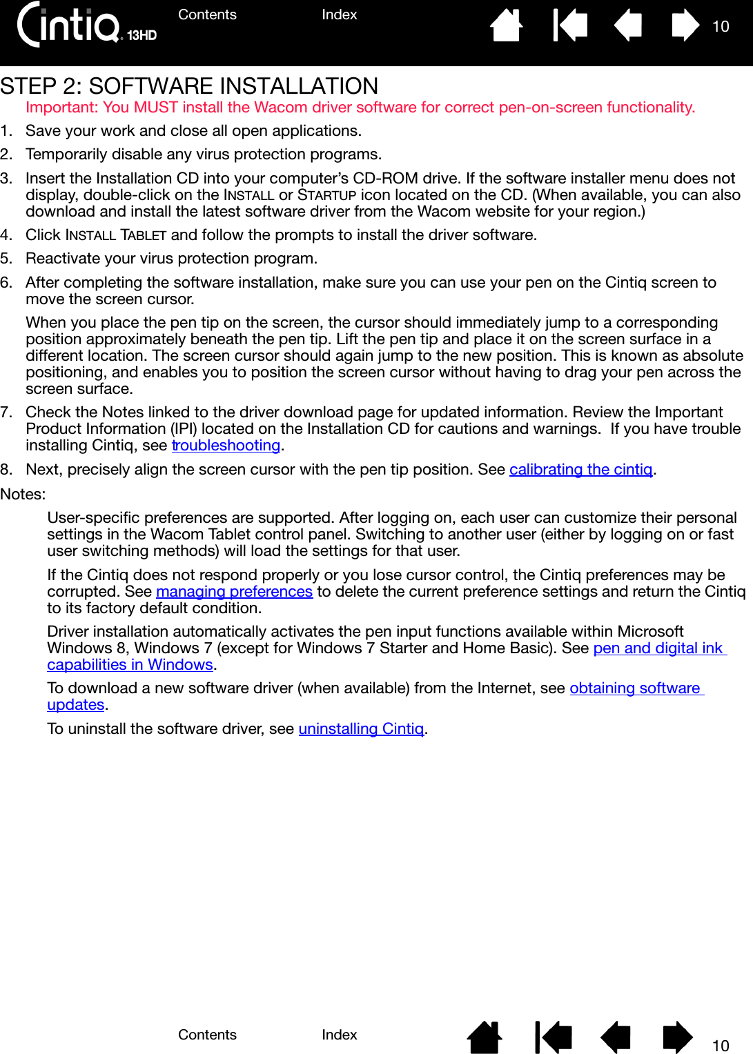 Contents IndexContents 10Index10STEP 2: SOFTWARE INSTALLATIONImportant: You MUST install the Wacom driver software for correct pen-on-screen functionality.1. Save your work and close all open applications.2. Temporarily disable any virus protection programs.3. Insert the Installation CD into your computer’s CD-ROM drive. If the software installer menu does not display, double-click on the INSTALL or STARTUP icon located on the CD. (When available, you can also download and install the latest software driver from the Wacom website for your region.)4. Click INSTALL TABLET and follow the prompts to install the driver software.5. Reactivate your virus protection program.6. After completing the software installation, make sure you can use your pen on the Cintiq screen to move the screen cursor.When you place the pen tip on the screen, the cursor should immediately jump to a corresponding position approximately beneath the pen tip. Lift the pen tip and place it on the screen surface in a different location. The screen cursor should again jump to the new position. This is known as absolute positioning, and enables you to position the screen cursor without having to drag your pen across the screen surface.7. Check the Notes linked to the driver download page for updated information. Review the Important Product Information (IPI) located on the Installation CD for cautions and warnings.  If you have trouble installing Cintiq, see troubleshooting.8. Next, precisely align the screen cursor with the pen tip position. See calibrating the cintiq.Notes:User-specific preferences are supported. After logging on, each user can customize their personal settings in the Wacom Tablet control panel. Switching to another user (either by logging on or fast user switching methods) will load the settings for that user.If the Cintiq does not respond properly or you lose cursor control, the Cintiq preferences may be corrupted. See managing preferences to delete the current preference settings and return the Cintiq to its factory default condition.Driver installation automatically activates the pen input functions available within Microsoft Windows 8, Windows 7 (except for Windows 7 Starter and Home Basic). See pen and digital ink capabilities in Windows.To download a new software driver (when available) from the Internet, see obtaining software updates.To uninstall the software driver, see uninstalling Cintiq.