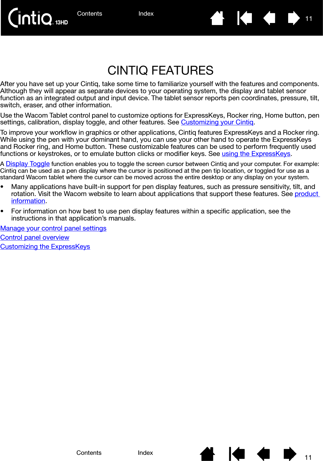 Contents Index 11Contents 11IndexCINTIQ FEATURESAfter you have set up your Cintiq, take some time to familiarize yourself with the features and components. Although they will appear as separate devices to your operating system, the display and tablet sensor function as an integrated output and input device. The tablet sensor reports pen coordinates, pressure, tilt, switch, eraser, and other information.Use the Wacom Tablet control panel to customize options for ExpressKeys, Rocker ring, Home button, pen settings, calibration, display toggle, and other features. See Customizing your Cintiq.To improve your workflow in graphics or other applications, Cintiq features ExpressKeys and a Rocker ring. While using the pen with your dominant hand, you can use your other hand to operate the ExpressKeys and Rocker ring, and Home button. These customizable features can be used to perform frequently used functions or keystrokes, or to emulate button clicks or modifier keys. See using the ExpressKeys.A Display Toggle function enables you to toggle the screen cursor between Cintiq and your computer. For example: Cintiq can be used as a pen display where the cursor is positioned at the pen tip location, or toggled for use as a standard Wacom tablet where the cursor can be moved across the entire desktop or any display on your system.• Many applications have built-in support for pen display features, such as pressure sensitivity, tilt, and rotation. Visit the Wacom website to learn about applications that support these features. See product information.• For information on how best to use pen display features within a specific application, see the instructions in that application’s manuals.Manage your control panel settingsControl panel overviewCustomizing the ExpressKeys
