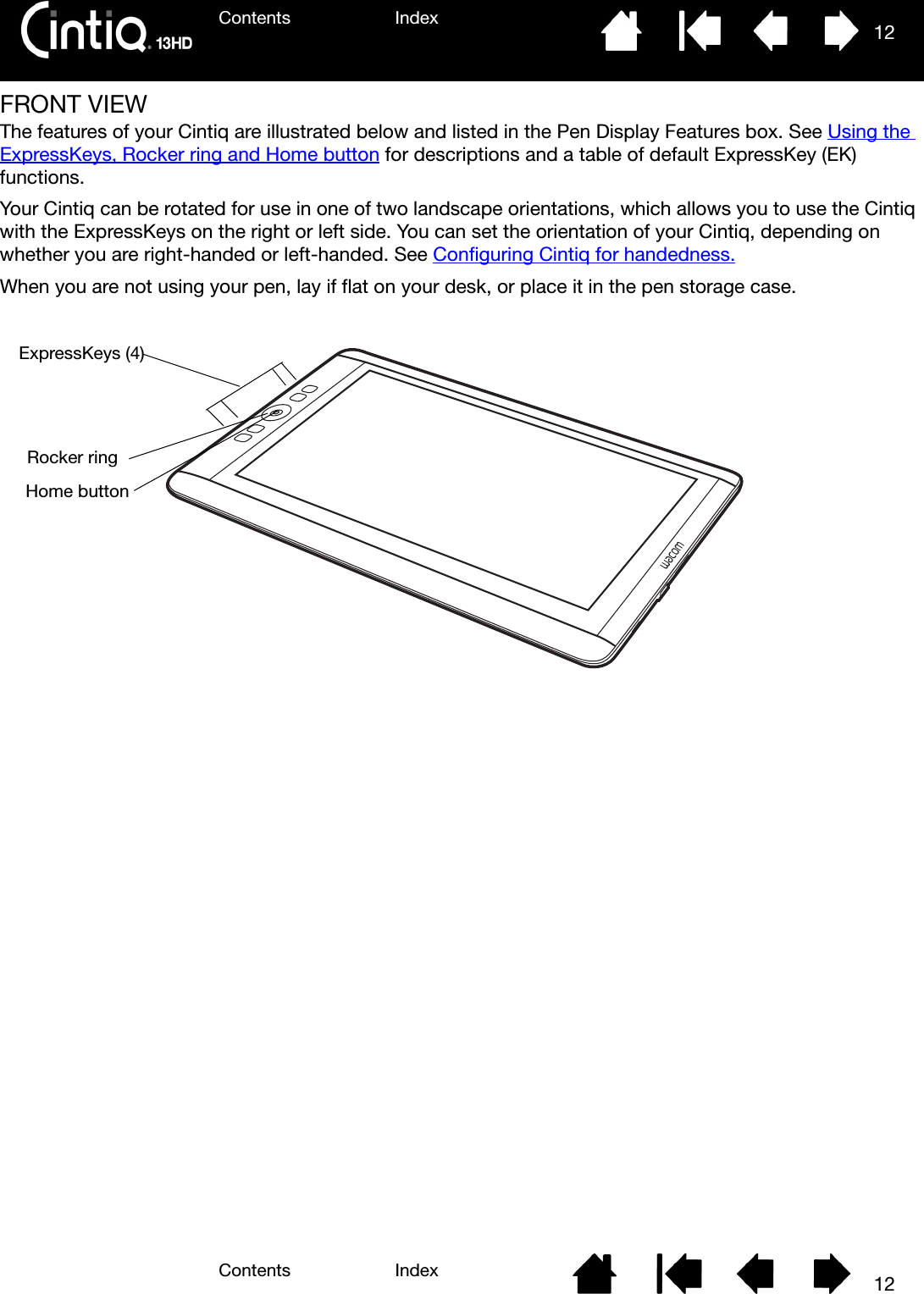 Contents IndexContents 12Index12FRONT VIEWThe features of your Cintiq are illustrated below and listed in the Pen Display Features box. See Using the ExpressKeys, Rocker ring and Home button for descriptions and a table of default ExpressKey (EK) functions.Your Cintiq can be rotated for use in one of two landscape orientations, which allows you to use the Cintiq with the ExpressKeys on the right or left side. You can set the orientation of your Cintiq, depending on whether you are right-handed or left-handed. See Configuring Cintiq for handedness.When you are not using your pen, lay if flat on your desk, or place it in the pen storage case.ExpressKeys (4)Rocker ringHome button