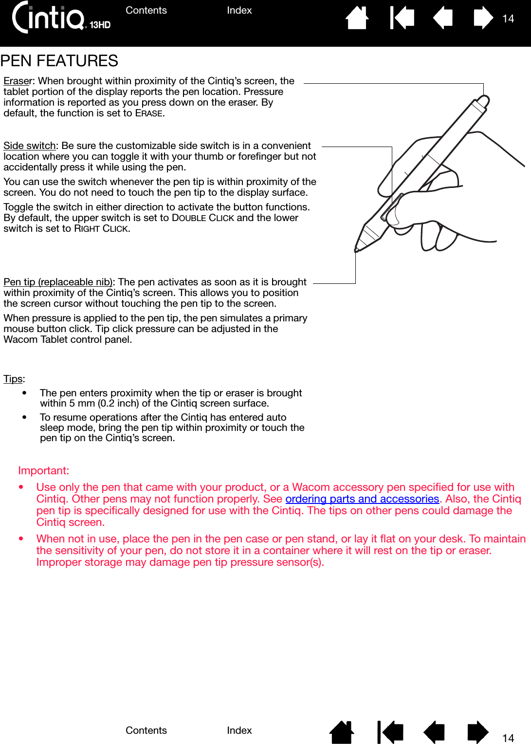 Contents IndexContents 14Index14PEN FEATURESImportant: • Use only the pen that came with your product, or a Wacom accessory pen specified for use with Cintiq. Other pens may not function properly. See ordering parts and accessories. Also, the Cintiq pen tip is specifically designed for use with the Cintiq. The tips on other pens could damage the Cintiq screen.• When not in use, place the pen in the pen case or pen stand, or lay it flat on your desk. To maintain the sensitivity of your pen, do not store it in a container where it will rest on the tip or eraser. Improper storage may damage pen tip pressure sensor(s).Eraser: When brought within proximity of the Cintiq’s screen, the tablet portion of the display reports the pen location. Pressure information is reported as you press down on the eraser. By default, the function is set to ERASE.Side switch: Be sure the customizable side switch is in a convenient location where you can toggle it with your thumb or forefinger but not accidentally press it while using the pen.You can use the switch whenever the pen tip is within proximity of the screen. You do not need to touch the pen tip to the display surface.Toggle the switch in either direction to activate the button functions. By default, the upper switch is set to DOUBLE CLICK and the lower switch is set to RIGHT CLICK.Pen tip (replaceable nib): The pen activates as soon as it is brought within proximity of the Cintiq’s screen. This allows you to position the screen cursor without touching the pen tip to the screen.When pressure is applied to the pen tip, the pen simulates a primary mouse button click. Tip click pressure can be adjusted in the Wacom Tablet control panel.Tips:• The pen enters proximity when the tip or eraser is brought within 5 mm (0.2 inch) of the Cintiq screen surface.• To resume operations after the Cintiq has entered auto sleep mode, bring the pen tip within proximity or touch the pen tip on the Cintiq’s screen. 