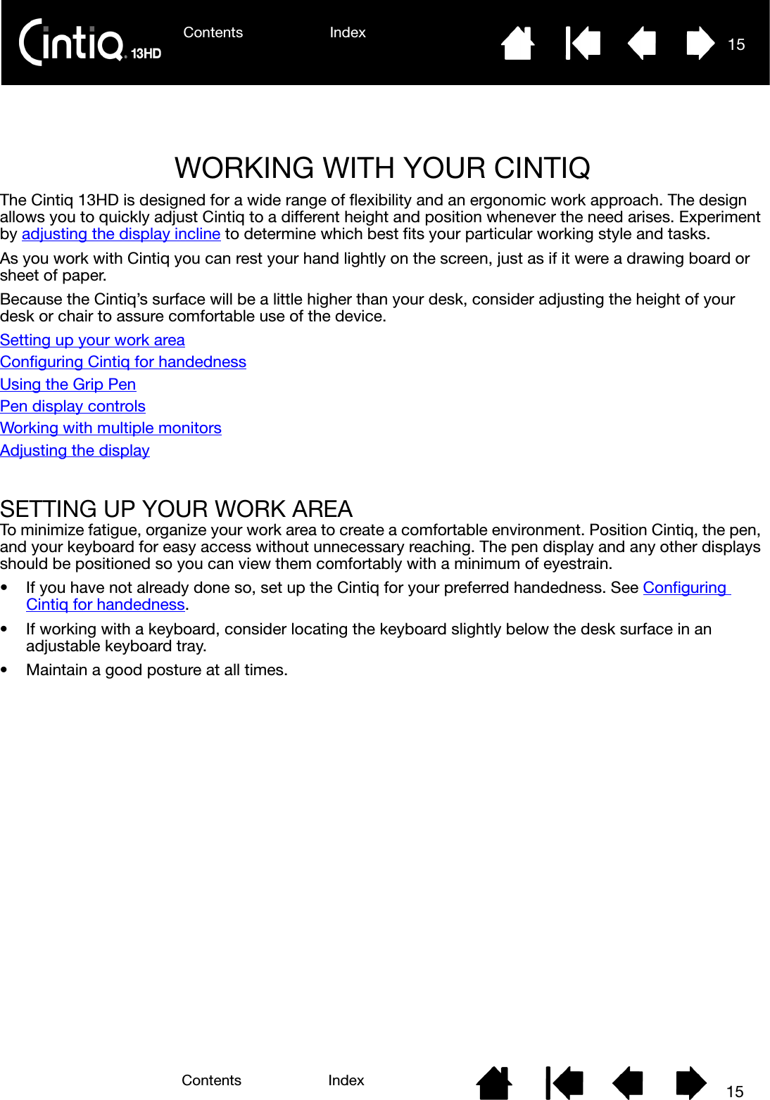Contents Index 15Contents 15IndexWORKING WITH YOUR CINTIQThe Cintiq 13HD is designed for a wide range of flexibility and an ergonomic work approach. The design allows you to quickly adjust Cintiq to a different height and position whenever the need arises. Experiment by adjusting the display incline to determine which best fits your particular working style and tasks.As you work with Cintiq you can rest your hand lightly on the screen, just as if it were a drawing board or sheet of paper.Because the Cintiq’s surface will be a little higher than your desk, consider adjusting the height of your desk or chair to assure comfortable use of the device.Setting up your work areaConfiguring Cintiq for handednessUsing the Grip PenPen display controlsWorking with multiple monitorsAdjusting the displaySETTING UP YOUR WORK AREATo minimize fatigue, organize your work area to create a comfortable environment. Position Cintiq, the pen, and your keyboard for easy access without unnecessary reaching. The pen display and any other displays should be positioned so you can view them comfortably with a minimum of eyestrain.• If you have not already done so, set up the Cintiq for your preferred handedness. See Configuring Cintiq for handedness.• If working with a keyboard, consider locating the keyboard slightly below the desk surface in an adjustable keyboard tray.• Maintain a good posture at all times.