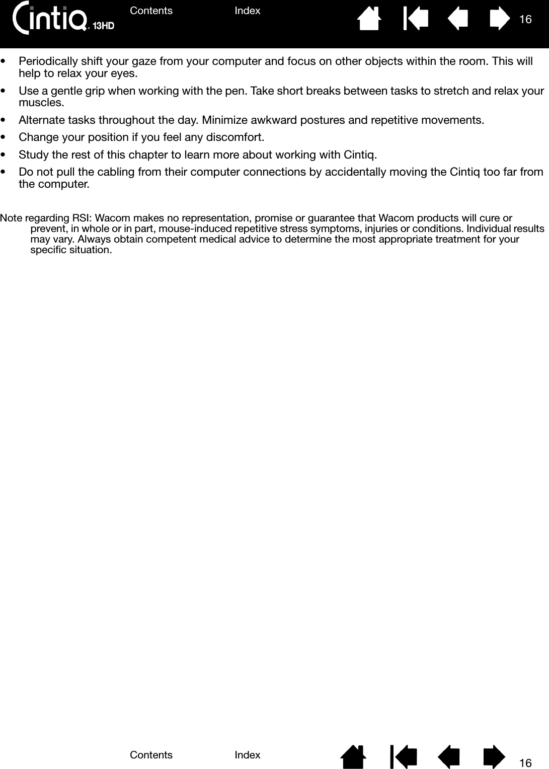 Contents IndexContents 16Index16• Periodically shift your gaze from your computer and focus on other objects within the room. This will help to relax your eyes.• Use a gentle grip when working with the pen. Take short breaks between tasks to stretch and relax your muscles.• Alternate tasks throughout the day. Minimize awkward postures and repetitive movements.• Change your position if you feel any discomfort.• Study the rest of this chapter to learn more about working with Cintiq.• Do not pull the cabling from their computer connections by accidentally moving the Cintiq too far from the computer.Note regarding RSI: Wacom makes no representation, promise or guarantee that Wacom products will cure or prevent, in whole or in part, mouse-induced repetitive stress symptoms, injuries or conditions. Individual results may vary. Always obtain competent medical advice to determine the most appropriate treatment for your specific situation.