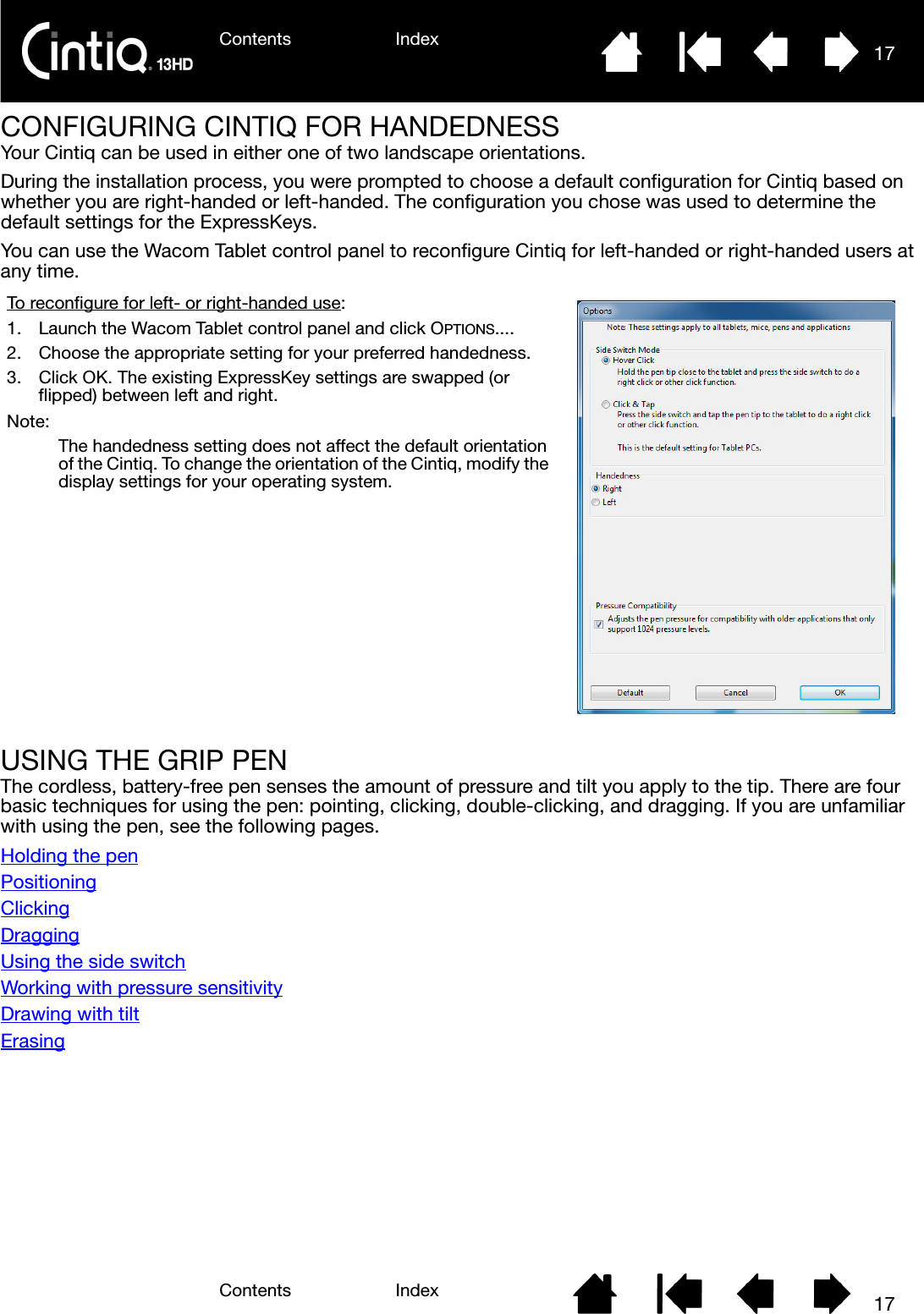 Contents IndexContents 17Index17CONFIGURING CINTIQ FOR HANDEDNESSYour Cintiq can be used in either one of two landscape orientations.During the installation process, you were prompted to choose a default configuration for Cintiq based on whether you are right-handed or left-handed. The configuration you chose was used to determine the default settings for the ExpressKeys. You can use the Wacom Tablet control panel to reconfigure Cintiq for left-handed or right-handed users at any time. USING THE GRIP PENThe cordless, battery-free pen senses the amount of pressure and tilt you apply to the tip. There are four basic techniques for using the pen: pointing, clicking, double-clicking, and dragging. If you are unfamiliar with using the pen, see the following pages.Holding the penPositioningClickingDraggingUsing the side switchWorking with pressure sensitivityDrawing with tiltErasingTo reconfigure for left- or right-handed use:1. Launch the Wacom Tablet control panel and click OPTIONS....2. Choose the appropriate setting for your preferred handedness.3. Click OK. The existing ExpressKey settings are swapped (or flipped) between left and right.Note:The handedness setting does not affect the default orientation of the Cintiq. To change the orientation of the Cintiq, modify the  display settings for your operating system.