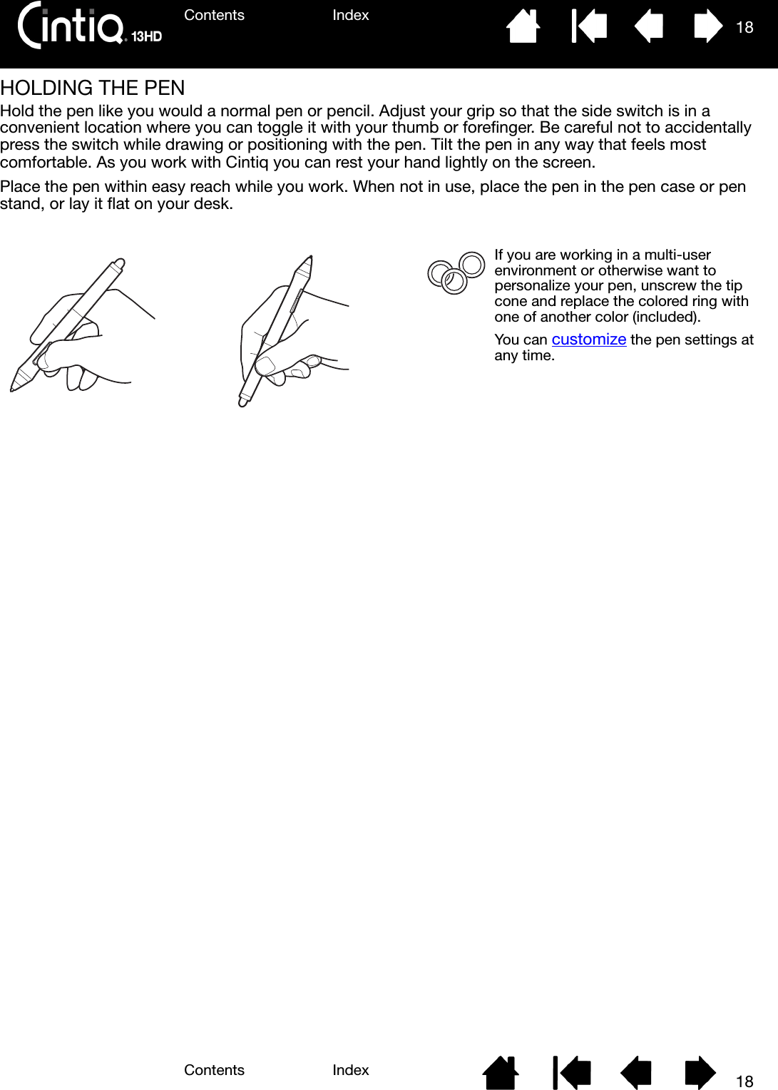Contents IndexContents 18Index18HOLDING THE PENHold the pen like you would a normal pen or pencil. Adjust your grip so that the side switch is in a convenient location where you can toggle it with your thumb or forefinger. Be careful not to accidentally press the switch while drawing or positioning with the pen. Tilt the pen in any way that feels most comfortable. As you work with Cintiq you can rest your hand lightly on the screen.Place the pen within easy reach while you work. When not in use, place the pen in the pen case or pen stand, or lay it flat on your desk. If you are working in a multi-user environment or otherwise want to personalize your pen, unscrew the tip cone and replace the colored ring with one of another color (included).You can customize the pen settings at any time.