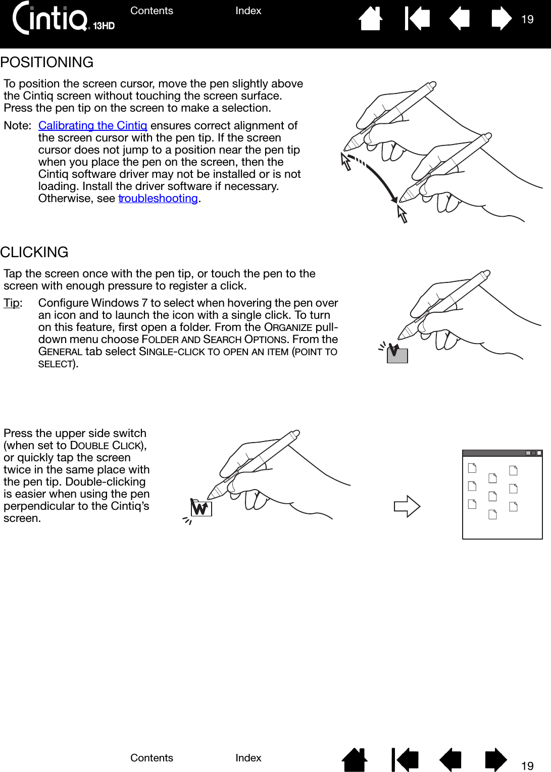 Contents IndexContents 19Index19POSITIONING CLICKING To position the screen cursor, move the pen slightly above the Cintiq screen without touching the screen surface. Press the pen tip on the screen to make a selection.Note: Calibrating the Cintiq ensures correct alignment of the screen cursor with the pen tip. If the screen cursor does not jump to a position near the pen tip when you place the pen on the screen, then the Cintiq software driver may not be installed or is not loading. Install the driver software if necessary. Otherwise, see troubleshooting.Tap the screen once with the pen tip, or touch the pen to the screen with enough pressure to register a click.Tip:  Configure Windows 7 to select when hovering the pen over an icon and to launch the icon with a single click. To turn on this feature, first open a folder. From the ORGANIZE pull-down menu choose FOLDER AND SEARCH OPTIONS. From the GENERAL tab select SINGLE-CLICK TO OPEN AN ITEM (POINT TO SELECT).Press the upper side switch (when set to DOUBLE CLICK), or quickly tap the screen twice in the same place with the pen tip. Double-clicking is easier when using the pen perpendicular to the Cintiq’s screen.