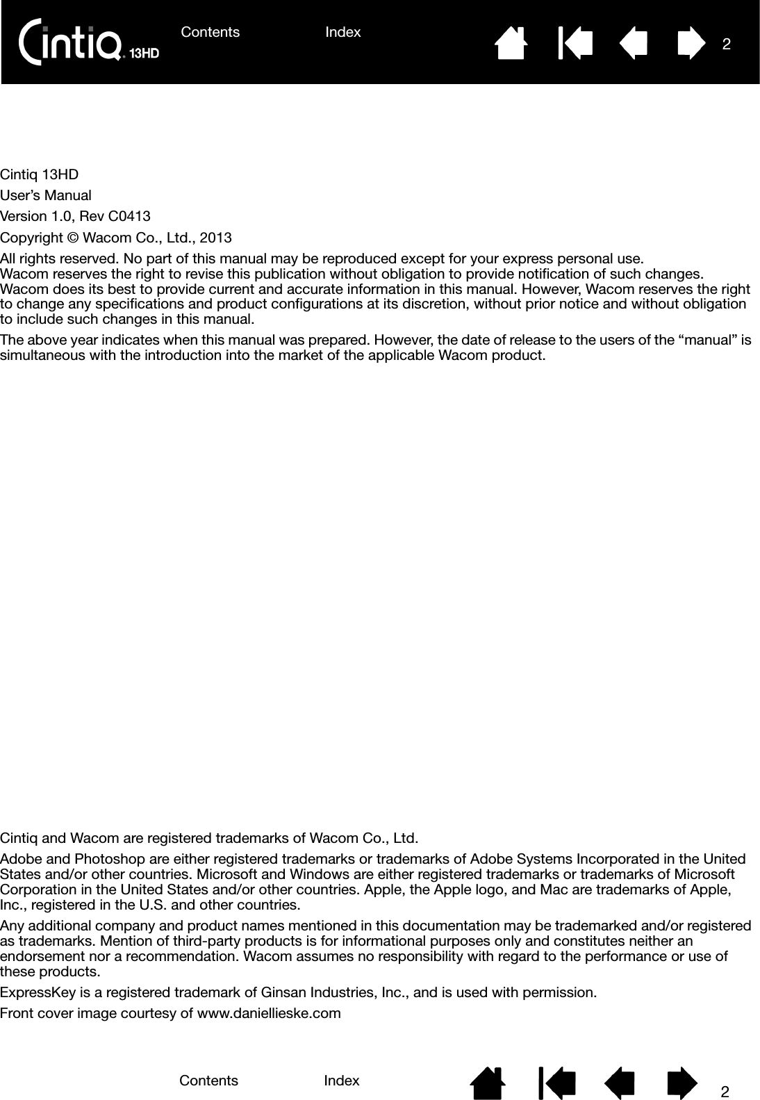 Contents IndexContents 2Index2Contents 2IndexCintiq 13HDUser’s ManualVersion 1.0, Rev C0413Copyright © Wacom Co., Ltd., 2013All rights reserved. No part of this manual may be reproduced except for your express personal use. Wacom reserves the right to revise this publication without obligation to provide notification of such changes. Wacom does its best to provide current and accurate information in this manual. However, Wacom reserves the right to change any specifications and product configurations at its discretion, without prior notice and without obligation to include such changes in this manual.The above year indicates when this manual was prepared. However, the date of release to the users of the “manual” is simultaneous with the introduction into the market of the applicable Wacom product.Cintiq and Wacom are registered trademarks of Wacom Co., Ltd.Adobe and Photoshop are either registered trademarks or trademarks of Adobe Systems Incorporated in the United States and/or other countries. Microsoft and Windows are either registered trademarks or trademarks of Microsoft Corporation in the United States and/or other countries. Apple, the Apple logo, and Mac are trademarks of Apple, Inc., registered in the U.S. and other countries.Any additional company and product names mentioned in this documentation may be trademarked and/or registered as trademarks. Mention of third-party products is for informational purposes only and constitutes neither an endorsement nor a recommendation. Wacom assumes no responsibility with regard to the performance or use of these products.ExpressKey is a registered trademark of Ginsan Industries, Inc., and is used with permission.Front cover image courtesy of www.daniellieske.com