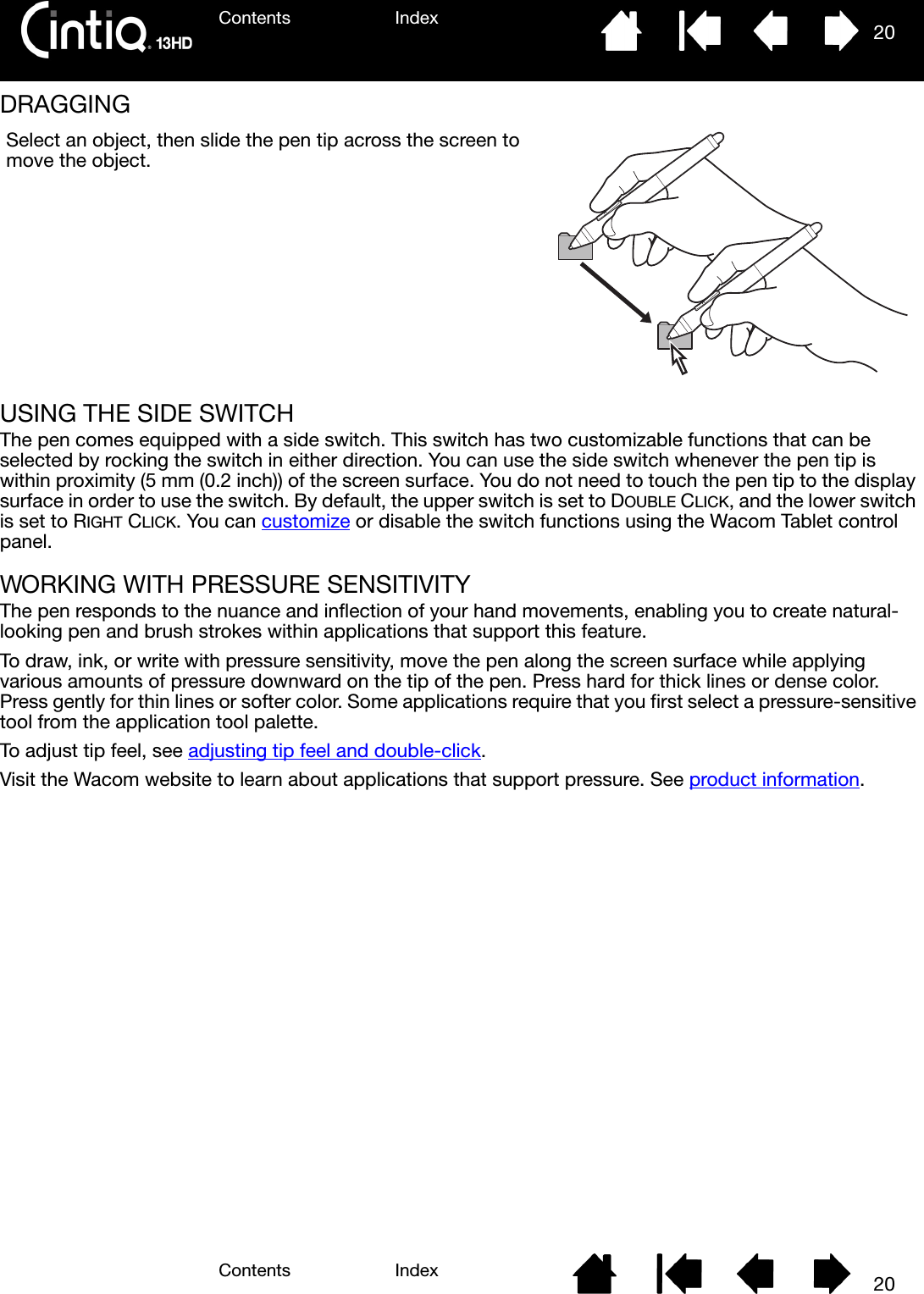 Contents IndexContents 20Index20DRAGGING USING THE SIDE SWITCHThe pen comes equipped with a side switch. This switch has two customizable functions that can be selected by rocking the switch in either direction. You can use the side switch whenever the pen tip is within proximity (5 mm (0.2 inch)) of the screen surface. You do not need to touch the pen tip to the display surface in order to use the switch. By default, the upper switch is set to DOUBLE CLICK, and the lower switch is set to RIGHT CLICK. You can customize or disable the switch functions using the Wacom Tablet control panel.WORKING WITH PRESSURE SENSITIVITYThe pen responds to the nuance and inflection of your hand movements, enabling you to create natural-looking pen and brush strokes within applications that support this feature. To draw, ink, or write with pressure sensitivity, move the pen along the screen surface while applying various amounts of pressure downward on the tip of the pen. Press hard for thick lines or dense color. Press gently for thin lines or softer color. Some applications require that you first select a pressure-sensitive tool from the application tool palette.To adjust tip feel, see adjusting tip feel and double-click.Visit the Wacom website to learn about applications that support pressure. See product information.Select an object, then slide the pen tip across the screen to move the object.