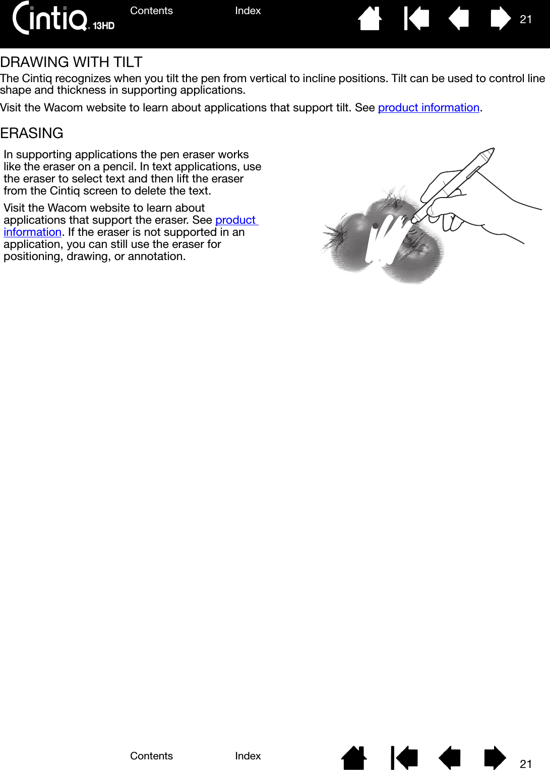 Contents IndexContents 21Index21DRAWING WITH TILTThe Cintiq recognizes when you tilt the pen from vertical to incline positions. Tilt can be used to control line shape and thickness in supporting applications.Visit the Wacom website to learn about applications that support tilt. See product information.ERASING In supporting applications the pen eraser works like the eraser on a pencil. In text applications, use the eraser to select text and then lift the eraser from the Cintiq screen to delete the text.Visit the Wacom website to learn about applications that support the eraser. See product information. If the eraser is not supported in an application, you can still use the eraser for positioning, drawing, or annotation.