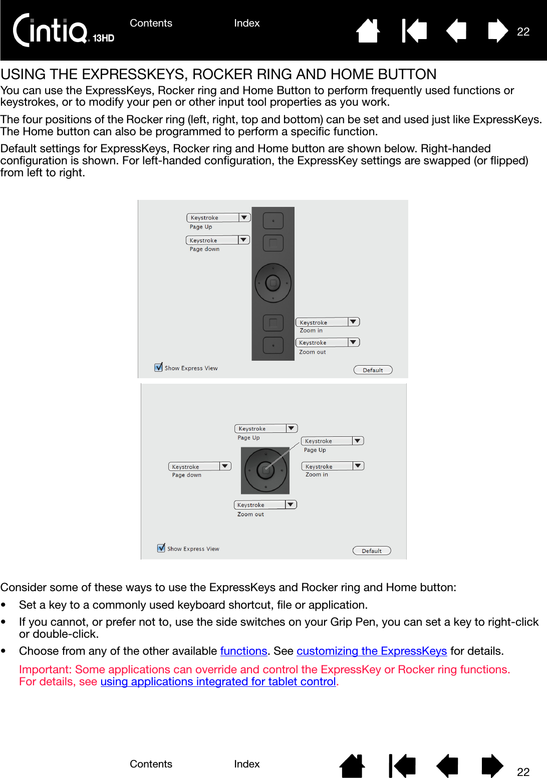 Contents IndexContents 22Index22USING THE EXPRESSKEYS, ROCKER RING AND HOME BUTTONYou can use the ExpressKeys, Rocker ring and Home Button to perform frequently used functions or keystrokes, or to modify your pen or other input tool properties as you work.The four positions of the Rocker ring (left, right, top and bottom) can be set and used just like ExpressKeys. The Home button can also be programmed to perform a specific function.Default settings for ExpressKeys, Rocker ring and Home button are shown below. Right-handed configuration is shown. For left-handed configuration, the ExpressKey settings are swapped (or flipped) from left to right.Consider some of these ways to use the ExpressKeys and Rocker ring and Home button:• Set a key to a commonly used keyboard shortcut, file or application.• If you cannot, or prefer not to, use the side switches on your Grip Pen, you can set a key to right-click or double-click.• Choose from any of the other available functions. See customizing the ExpressKeys for details.Important: Some applications can override and control the ExpressKey or Rocker ring functions. For details, see using applications integrated for tablet control.
