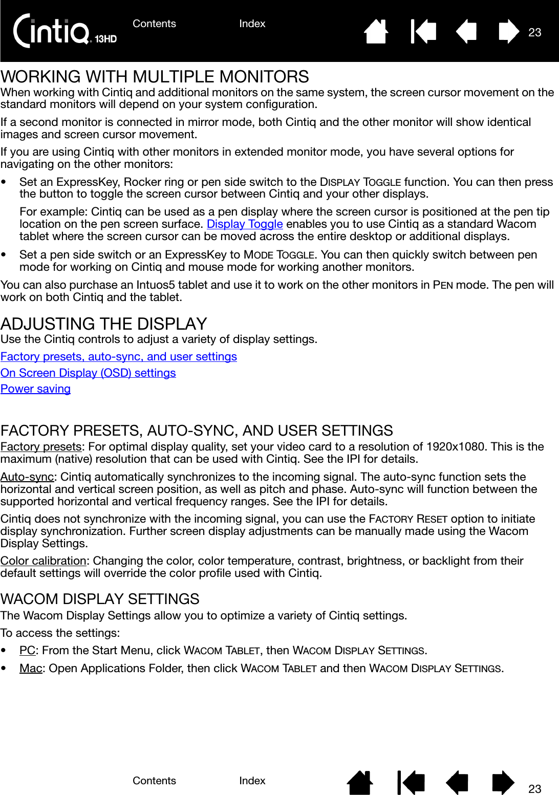 Contents IndexContents 23Index23WORKING WITH MULTIPLE MONITORSWhen working with Cintiq and additional monitors on the same system, the screen cursor movement on the standard monitors will depend on your system configuration.If a second monitor is connected in mirror mode, both Cintiq and the other monitor will show identical images and screen cursor movement.If you are using Cintiq with other monitors in extended monitor mode, you have several options for navigating on the other monitors:• Set an ExpressKey, Rocker ring or pen side switch to the DISPLAY TOGGLE function. You can then press the button to toggle the screen cursor between Cintiq and your other displays.For example: Cintiq can be used as a pen display where the screen cursor is positioned at the pen tip location on the pen screen surface. Display Toggle enables you to use Cintiq as a standard Wacom tablet where the screen cursor can be moved across the entire desktop or additional displays.• Set a pen side switch or an ExpressKey to MODE TOGGLE. You can then quickly switch between pen mode for working on Cintiq and mouse mode for working another monitors.You can also purchase an Intuos5 tablet and use it to work on the other monitors in PEN mode. The pen will work on both Cintiq and the tablet.ADJUSTING THE DISPLAYUse the Cintiq controls to adjust a variety of display settings.Factory presets, auto-sync, and user settingsOn Screen Display (OSD) settingsPower savingFACTORY PRESETS, AUTO-SYNC, AND USER SETTINGSFactory presets: For optimal display quality, set your video card to a resolution of 1920x1080. This is the maximum (native) resolution that can be used with Cintiq. See the IPI for details.Auto-sync: Cintiq automatically synchronizes to the incoming signal. The auto-sync function sets the horizontal and vertical screen position, as well as pitch and phase. Auto-sync will function between the supported horizontal and vertical frequency ranges. See the IPI for details.Cintiq does not synchronize with the incoming signal, you can use the FACTORY RESET option to initiate display synchronization. Further screen display adjustments can be manually made using the Wacom Display Settings.Color calibration: Changing the color, color temperature, contrast, brightness, or backlight from their default settings will override the color profile used with Cintiq.WACOM DISPLAY SETTINGSThe Wacom Display Settings allow you to optimize a variety of Cintiq settings.To access the settings:•PC: From the Start Menu, click WACOM TABLET, then WACOM DISPLAY SETTINGS. •Mac: Open Applications Folder, then click WACOM TABLET and then WACOM DISPLAY SETTINGS.  
