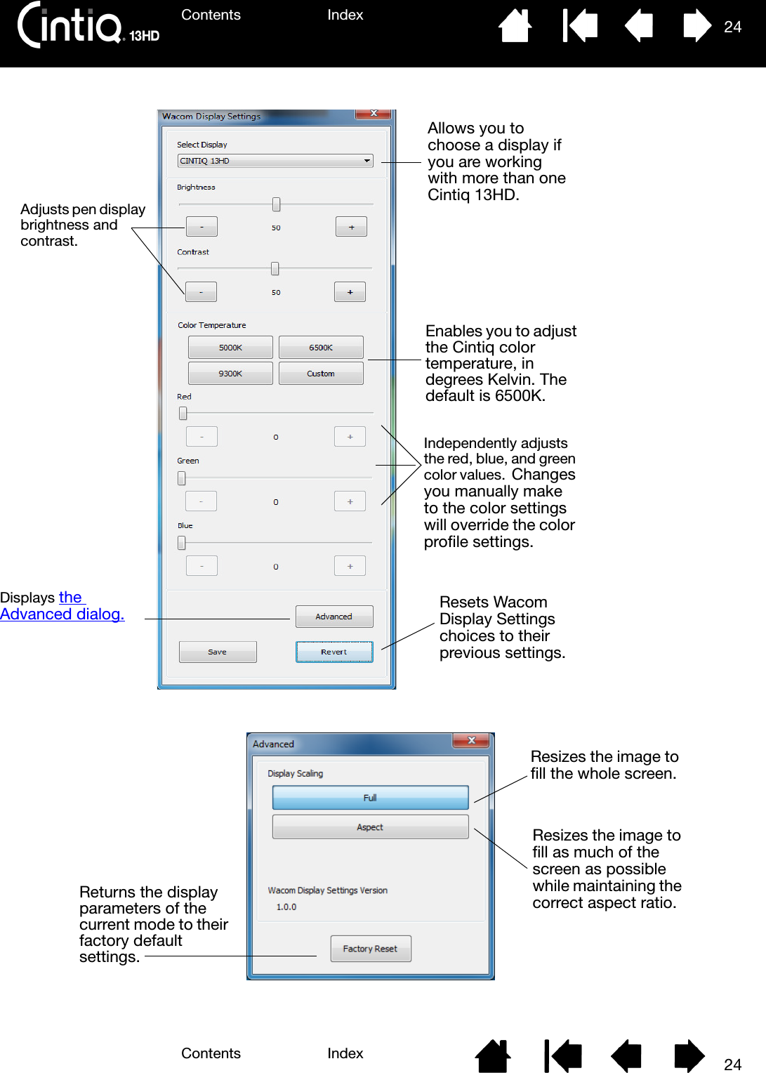 Contents IndexContents 24Index24 Allows you to choose a display if you are working with more than one Cintiq 13HD.Displays the Advanced dialog. Independently adjusts the red, blue, and green color values.  Changes you manually make to the color settings will override the color profile settings.Adjusts pen display brightness and contrast.Resets Wacom Display Settings choices to their previous settings.Enables you to adjust the Cintiq color temperature, in degrees Kelvin. The default is 6500K.Resizes the image to fill the whole screen.Resizes the image to fill as much of the screen as possible while maintaining the correct aspect ratio.Returns the display parameters of the current mode to their factory default settings.