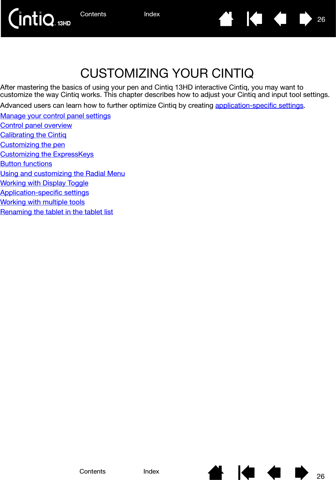 Contents Index 26Contents 26IndexCUSTOMIZING YOUR CINTIQAfter mastering the basics of using your pen and Cintiq 13HD interactive Cintiq, you may want to customize the way Cintiq works. This chapter describes how to adjust your Cintiq and input tool settings.Advanced users can learn how to further optimize Cintiq by creating application-specific settings.Manage your control panel settingsControl panel overviewCalibrating the CintiqCustomizing the penCustomizing the ExpressKeysButton functionsUsing and customizing the Radial MenuWorking with Display ToggleApplication-specific settingsWorking with multiple toolsRenaming the tablet in the tablet list