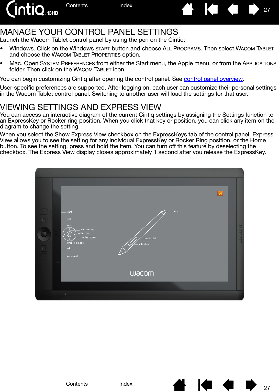 Contents IndexContents 27Index27MANAGE YOUR CONTROL PANEL SETTINGSLaunch the Wacom Tablet control panel by using the pen on the Cintiq:•Windows. Click on the Windows START button and choose ALL PROGRAMS. Then select WACOM TABLET and choose the WACOM TABLET PROPERTIES option.•Mac. Open SYSTEM PREFERENCES from either the Start menu, the Apple menu, or from the APPLICATIONS folder. Then click on the WACOM TABLET icon.You can begin customizing Cintiq after opening the control panel. See control panel overview.User-specific preferences are supported. After logging on, each user can customize their personal settings in the Wacom Tablet control panel. Switching to another user will load the settings for that user.VIEWING SETTINGS AND EXPRESS VIEWYou can access an interactive diagram of the current Cintiq settings by assigning the Settings function to an ExpressKey or Rocker ring position. When you click that key or position, you can click any item on the diagram to change the setting. When you select the Show Express View checkbox on the ExpressKeys tab of the control panel, Express View allows you to see the setting for any individual ExpressKey or Rocker Ring position, or the Home button. To see the setting, press and hold the item. You can turn off this feature by deselecting the checkbox. The Express View display closes approximately 1 second after you release the ExpressKey.