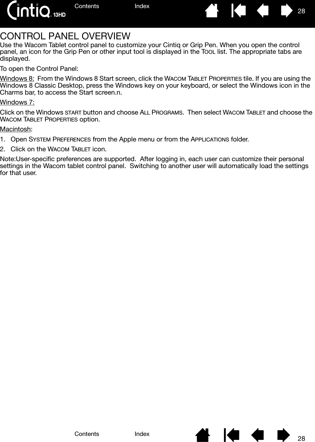 Contents IndexContents 28Index28CONTROL PANEL OVERVIEWUse the Wacom Tablet control panel to customize your Cintiq or Grip Pen. When you open the control panel, an icon for the Grip Pen or other input tool is displayed in the TOOL list. The appropriate tabs are displayed.To open the Control Panel:Windows 8:  From the Windows 8 Start screen, click the WACOM TABLET PROPERTIES tile. If you are using the  Windows 8 Classic Desktop, press the Windows key on your keyboard, or select the Windows icon in the Charms bar, to access the Start screen.n.Windows 7:Click on the Windows START button and choose ALL PROGRAMS.  Then select WACOM TABLET and choose the WACOM TABLET PROPERTIES option.Macintosh:1. Open SYSTEM PREFERENCES from the Apple menu or from the APPLICATIONS folder.  2. Click on the WACOM TABLET icon.Note:User-specific preferences are supported.  After logging in, each user can customize their personal settings in the Wacom tablet control panel.  Switching to another user will automatically load the settings for that user.