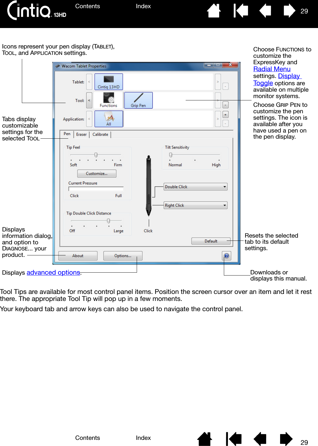 Contents IndexContents 29Index29Tool Tips are available for most control panel items. Position the screen cursor over an item and let it rest there. The appropriate Tool Tip will pop up in a few moments.Your keyboard tab and arrow keys can also be used to navigate the control panel.Tabs display customizable settings for the selected TOOLDisplays information dialog, and option to DIAGNOSE... your product.Resets the selected tab to its default settings.Icons represent your pen display (TABLET), TOOL, and APPLICATION settings. Choose FUNCTIONS to customize the ExpressKey and Radial Menu settings. Display Toggle options are available on multiple monitor systems.Choose GRIP PEN to customize the pen settings. The icon is available after you have used a pen on the pen display.Displays advanced options.Downloads or displays this manual.