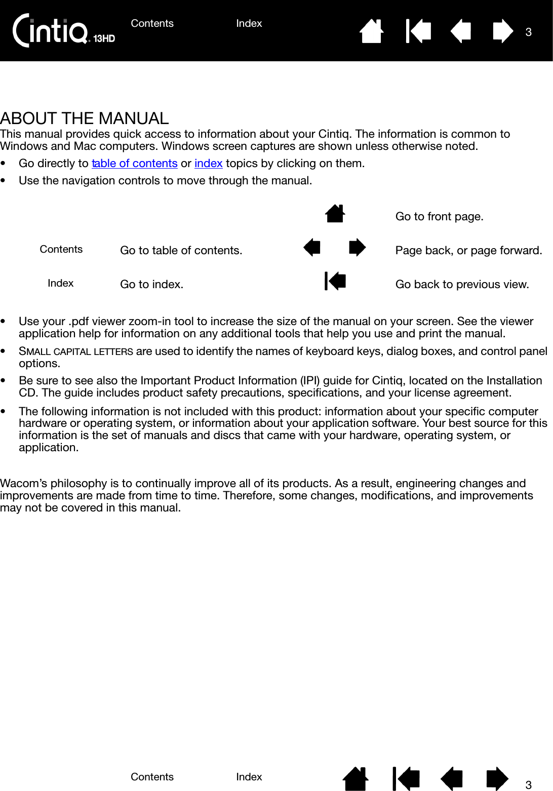 Contents IndexContents 3Index3Contents 3IndexABOUT THE MANUALThis manual provides quick access to information about your Cintiq. The information is common to Windows and Mac computers. Windows screen captures are shown unless otherwise noted.• Go directly to table of contents or index topics by clicking on them.• Use the navigation controls to move through the manual. • Use your .pdf viewer zoom-in tool to increase the size of the manual on your screen. See the viewer application help for information on any additional tools that help you use and print the manual.•SMALL CAPITAL LETTERS are used to identify the names of keyboard keys, dialog boxes, and control panel options.• Be sure to see also the Important Product Information (IPI) guide for Cintiq, located on the Installation CD. The guide includes product safety precautions, specifications, and your license agreement.• The following information is not included with this product: information about your specific computer hardware or operating system, or information about your application software. Your best source for this information is the set of manuals and discs that came with your hardware, operating system, or application.Wacom’s philosophy is to continually improve all of its products. As a result, engineering changes and improvements are made from time to time. Therefore, some changes, modifications, and improvements may not be covered in this manual.Go to front page.Go to table of contents. Page back, or page forward.Go to index. Go back to previous view.ContentsIndex