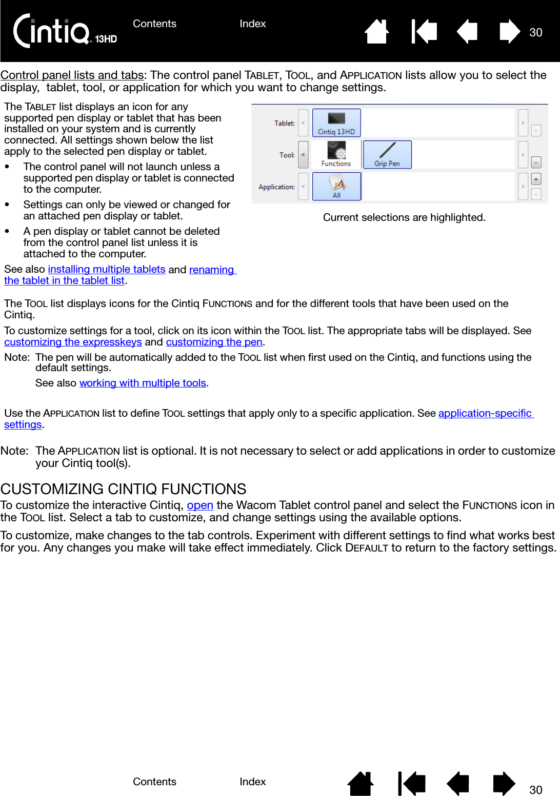 Contents IndexContents 30Index30Control panel lists and tabs: The control panel TABLET, TOOL, and APPLICATION lists allow you to select the display,  tablet, tool, or application for which you want to change settings. Note: The APPLICATION list is optional. It is not necessary to select or add applications in order to customize your Cintiq tool(s).CUSTOMIZING CINTIQ FUNCTIONSTo customize the interactive Cintiq, open the Wacom Tablet control panel and select the FUNCTIONS icon in the TOOL list. Select a tab to customize, and change settings using the available options.To customize, make changes to the tab controls. Experiment with different settings to find what works best for you. Any changes you make will take effect immediately. Click DEFAULT to return to the factory settings.The TABLET list displays an icon for any supported pen display or tablet that has been installed on your system and is currently connected. All settings shown below the list apply to the selected pen display or tablet.• The control panel will not launch unless a supported pen display or tablet is connected to the computer.• Settings can only be viewed or changed for an attached pen display or tablet.• A pen display or tablet cannot be deleted from the control panel list unless it is attached to the computer.See also installing multiple tablets and renaming the tablet in the tablet list.Current selections are highlighted.The TOOL list displays icons for the Cintiq FUNCTIONS and for the different tools that have been used on the Cintiq. To customize settings for a tool, click on its icon within the TOOL list. The appropriate tabs will be displayed. See customizing the expresskeys and customizing the pen.Note:  The pen will be automatically added to the TOOL list when first used on the Cintiq, and functions using the default settings.See also working with multiple tools.Use the APPLICATION list to define TOOL settings that apply only to a specific application. See application-specific settings.