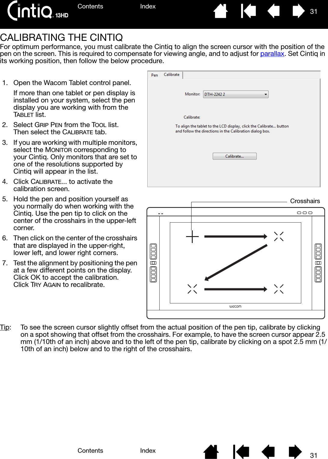 Contents IndexContents 31Index31CALIBRATING THE CINTIQFor optimum performance, you must calibrate the Cintiq to align the screen cursor with the position of the pen on the screen. This is required to compensate for viewing angle, and to adjust for parallax. Set Cintiq in its working position, then follow the below procedure.Tip:  To see the screen cursor slightly offset from the actual position of the pen tip, calibrate by clicking on a spot showing that offset from the crosshairs. For example, to have the screen cursor appear 2.5 mm (1/10th of an inch) above and to the left of the pen tip, calibrate by clicking on a spot 2.5 mm (1/10th of an inch) below and to the right of the crosshairs.1. Open the Wacom Tablet control panel.If more than one tablet or pen display is installed on your system, select the pen display you are working with from the TABLET list.2. Select GRIP PEN from the TOOL list. Then select the CALIBRATE tab.3. If you are working with multiple monitors, select the MONITOR corresponding to your Cintiq. Only monitors that are set to one of the resolutions supported by Cintiq will appear in the list.4. Click CALIBRATE... to activate the calibration screen.5. Hold the pen and position yourself as you normally do when working with the Cintiq. Use the pen tip to click on the center of the crosshairs in the upper-left corner.6. Then click on the center of the crosshairs that are displayed in the upper-right, lower left, and lower right corners.7. Test the alignment by positioning the pen at a few different points on the display. Click OK to accept the calibration. Click TRY AGAIN to recalibrate.Crosshairs