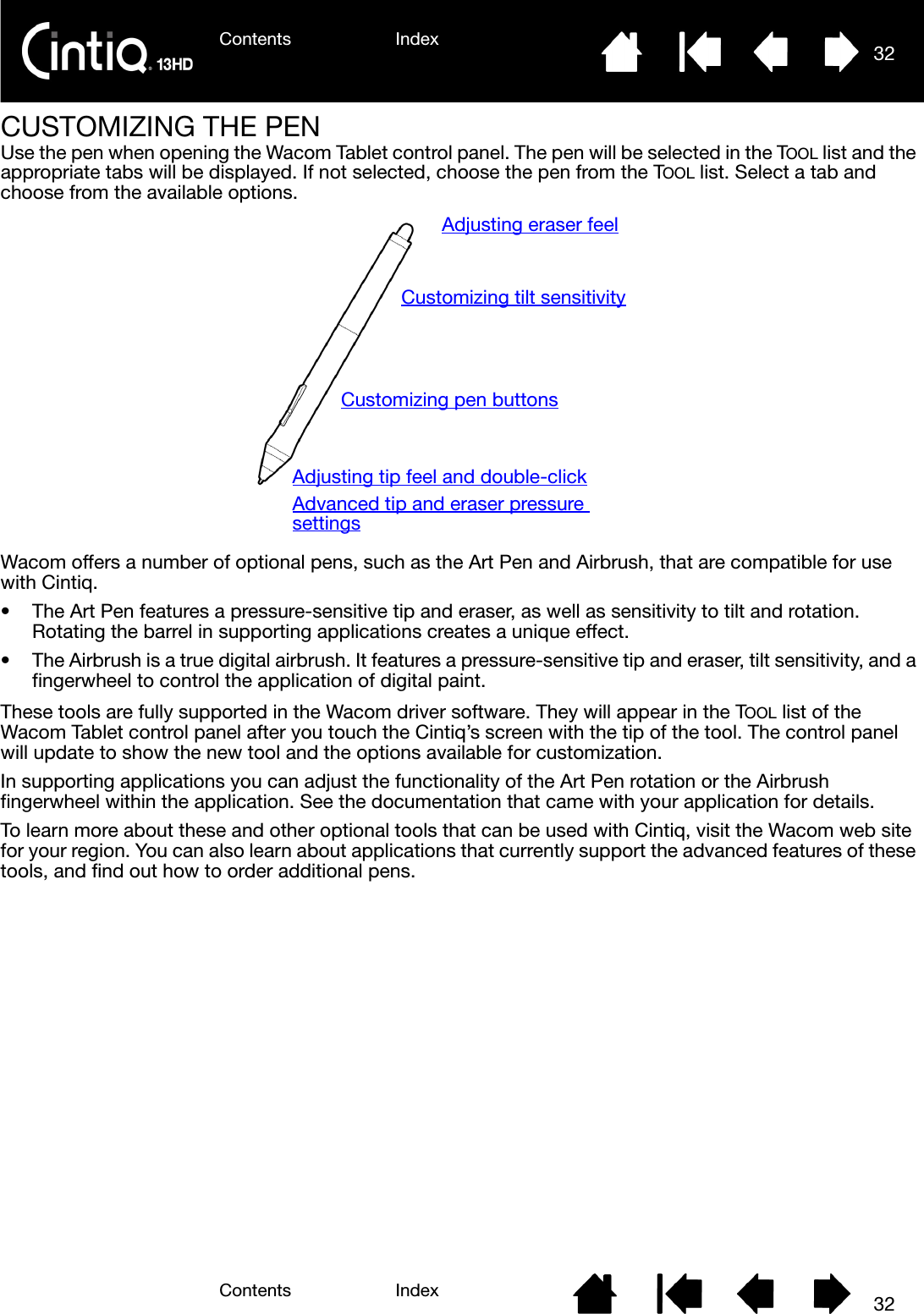 Contents IndexContents 32Index32CUSTOMIZING THE PENUse the pen when opening the Wacom Tablet control panel. The pen will be selected in the TOOL list and the appropriate tabs will be displayed. If not selected, choose the pen from the TOOL list. Select a tab and choose from the available options.Wacom offers a number of optional pens, such as the Art Pen and Airbrush, that are compatible for use with Cintiq.• The Art Pen features a pressure-sensitive tip and eraser, as well as sensitivity to tilt and rotation. Rotating the barrel in supporting applications creates a unique effect.• The Airbrush is a true digital airbrush. It features a pressure-sensitive tip and eraser, tilt sensitivity, and a fingerwheel to control the application of digital paint.These tools are fully supported in the Wacom driver software. They will appear in the TOOL list of the Wacom Tablet control panel after you touch the Cintiq’s screen with the tip of the tool. The control panel will update to show the new tool and the options available for customization.In supporting applications you can adjust the functionality of the Art Pen rotation or the Airbrush fingerwheel within the application. See the documentation that came with your application for details.To learn more about these and other optional tools that can be used with Cintiq, visit the Wacom web site for your region. You can also learn about applications that currently support the advanced features of these tools, and find out how to order additional pens.Adjusting eraser feelAdjusting tip feel and double-clickAdvanced tip and eraser pressure settingsCustomizing tilt sensitivityCustomizing pen buttons