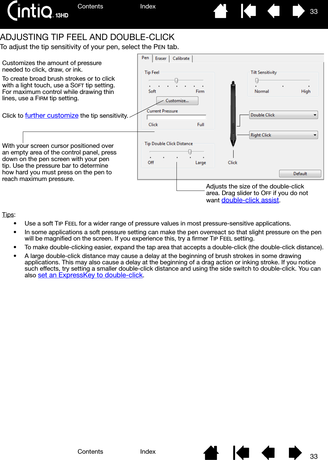 Contents IndexContents 33Index33ADJUSTING TIP FEEL AND DOUBLE-CLICKTo adjust the tip sensitivity of your pen, select the PEN tab.Customizes the amount of pressure needed to click, draw, or ink.To create broad brush strokes or to click with a light touch, use a SOFT tip setting. For maximum control while drawing thin lines, use a FIRM tip setting.With your screen cursor positioned over an empty area of the control panel, press down on the pen screen with your pen tip. Use the pressure bar to determine how hard you must press on the pen to reach maximum pressure.Click to further customize the tip sensitivity.Tips:• Use a soft TIP FEEL for a wider range of pressure values in most pressure-sensitive applications.• In some applications a soft pressure setting can make the pen overreact so that slight pressure on the pen will be magnified on the screen. If you experience this, try a firmer TIP FEEL setting.• To make double-clicking easier, expand the tap area that accepts a double-click (the double-click distance).• A large double-click distance may cause a delay at the beginning of brush strokes in some drawing applications. This may also cause a delay at the beginning of a drag action or inking stroke. If you notice such effects, try setting a smaller double-click distance and using the side switch to double-click. You can also set an ExpressKey to double-click.Adjusts the size of the double-click area. Drag slider to OFF if you do not want double-click assist.