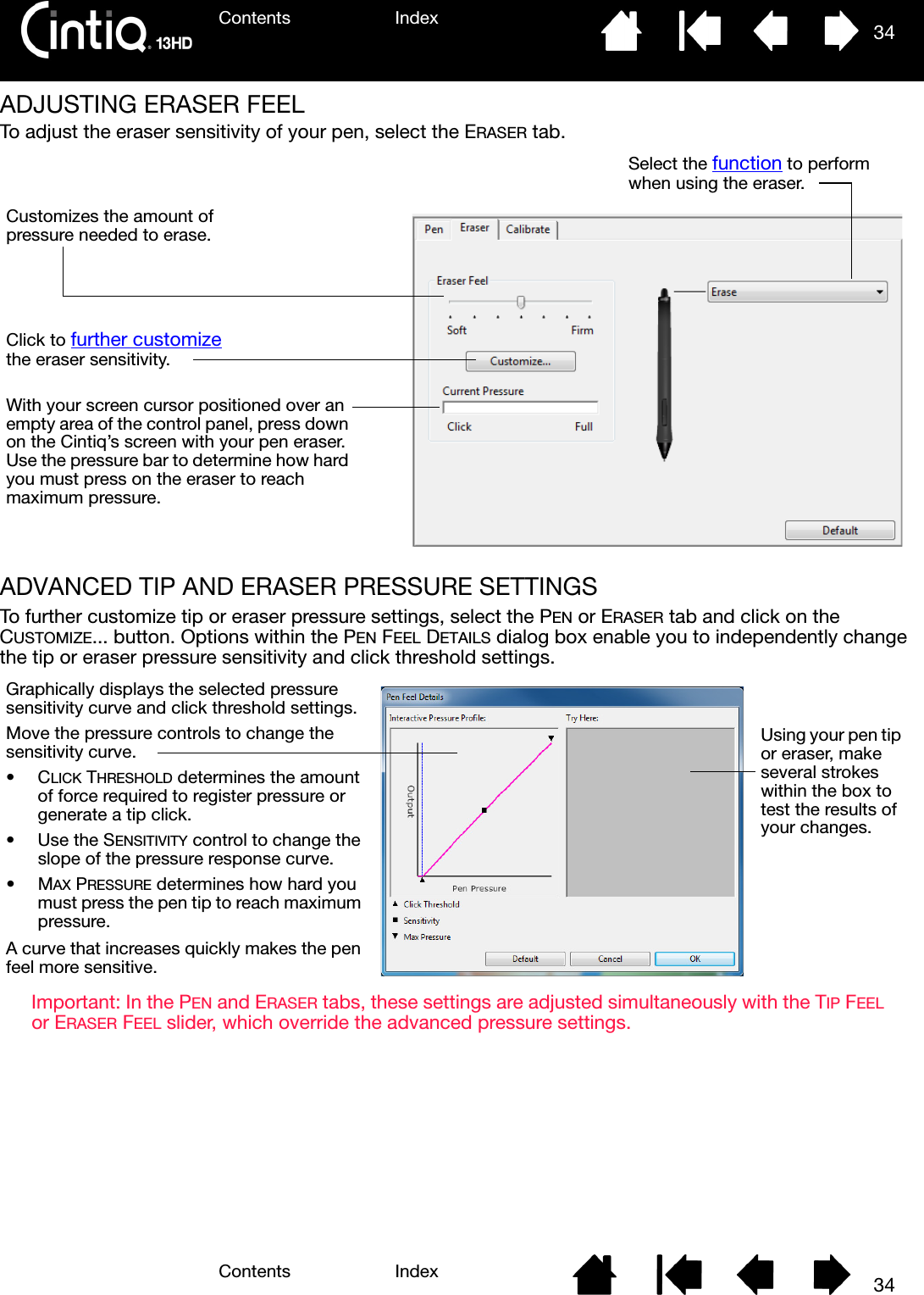 Contents IndexContents 34Index34ADJUSTING ERASER FEELTo adjust the eraser sensitivity of your pen, select the ERASER tab.ADVANCED TIP AND ERASER PRESSURE SETTINGSTo further customize tip or eraser pressure settings, select the PEN or ERASER tab and click on the CUSTOMIZE... button. Options within the PEN FEEL DETAILS dialog box enable you to independently change the tip or eraser pressure sensitivity and click threshold settings.Important: In the PEN and ERASER tabs, these settings are adjusted simultaneously with the TIP FEEL or ERASER FEEL slider, which override the advanced pressure settings.Customizes the amount of pressure needed to erase.Click to further customize the eraser sensitivity.With your screen cursor positioned over an empty area of the control panel, press down on the Cintiq’s screen with your pen eraser. Use the pressure bar to determine how hard you must press on the eraser to reach maximum pressure.Select the function to perform when using the eraser.Using your pen tip or eraser, make several strokes within the box to test the results of your changes.Graphically displays the selected pressure sensitivity curve and click threshold settings.Move the pressure controls to change the sensitivity curve.•CLICK THRESHOLD determines the amount of force required to register pressure or generate a tip click.• Use the SENSITIVITY control to change the slope of the pressure response curve.•MAX PRESSURE determines how hard you must press the pen tip to reach maximum pressure.A curve that increases quickly makes the pen feel more sensitive.