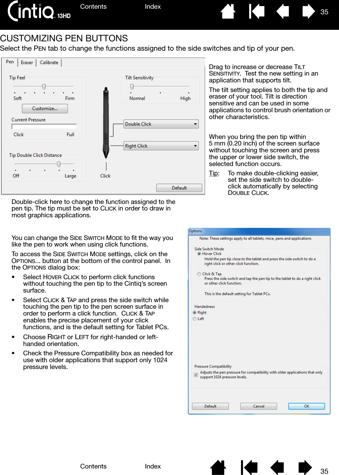 Contents IndexContents 35Index35CUSTOMIZING PEN BUTTONSSelect the PEN tab to change the functions assigned to the side switches and tip of your pen.Double-click here to change the function assigned to the pen tip. The tip must be set to CLICK in order to draw in most graphics applications.You can change the SIDE SWITCH MODE to fit the way you like the pen to work when using click functions.To access the SIDE SWITCH MODE settings, click on the OPTIONS... button at the bottom of the control panel.  In the OPTIONS dialog box:•Select HOVER CLICK to perform click functions without touching the pen tip to the Cintiq’s screen surface.•Select CLICK &amp; TAP and press the side switch while touching the pen tip to the pen screen surface in order to perform a click function.  CLICK &amp; TAP enables the precise placement of your click functions, and is the default setting for Tablet PCs.•Choose RIGHT or LEFT for right-handed or left-handed orientation. • Check the Pressure Compatibility box as needed for use with older applications that support only 1024 pressure levels.When you bring the pen tip within 5 mm (0.20 inch) of the screen surface without touching the screen and press the upper or lower side switch, the selected function occurs.Tip:  To make double-clicking easier, set the side switch to double-click automatically by selecting DOUBLE CLICK.Drag to increase or decrease TILT SENSITIVITY.  Test the new setting in an application that supports tilt.  The tilt setting applies to both the tip and eraser of your tool. Tilt is direction sensitive and can be used in some applications to control brush orientation or other characteristics.