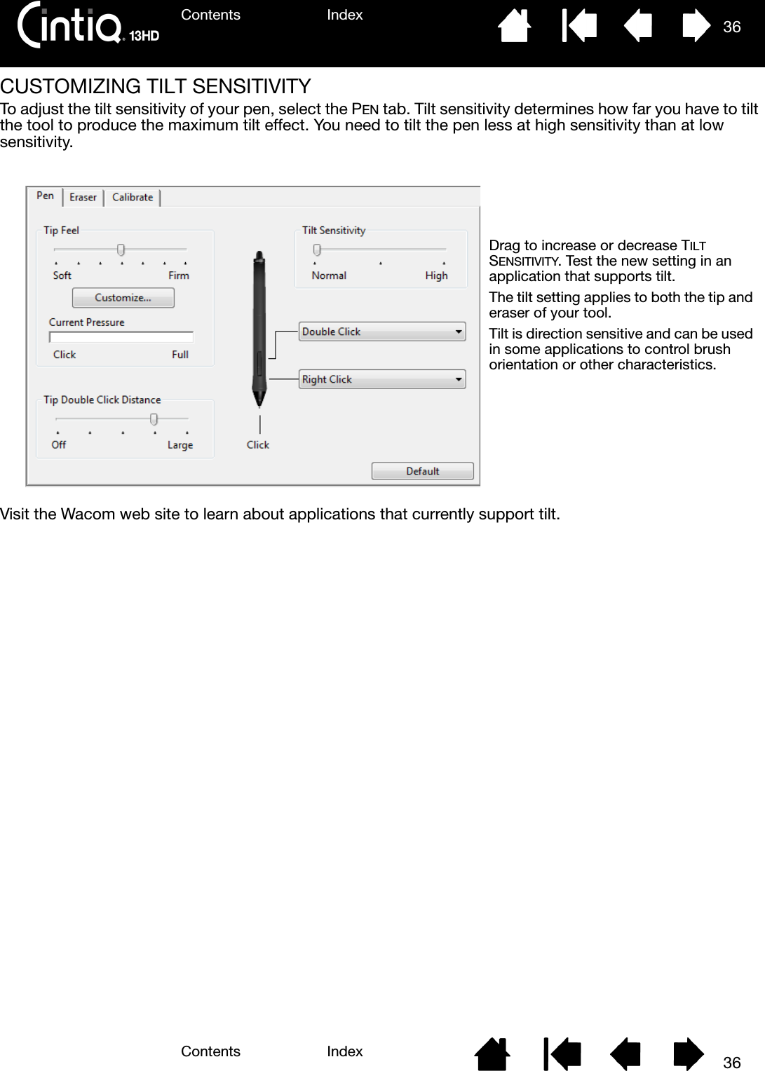 Contents IndexContents 36Index36CUSTOMIZING TILT SENSITIVITYTo adjust the tilt sensitivity of your pen, select the PEN tab. Tilt sensitivity determines how far you have to tilt the tool to produce the maximum tilt effect. You need to tilt the pen less at high sensitivity than at low sensitivity.Visit the Wacom web site to learn about applications that currently support tilt.Drag to increase or decrease TILT SENSITIVITY. Test the new setting in an application that supports tilt. The tilt setting applies to both the tip and eraser of your tool.Tilt is direction sensitive and can be used in some applications to control brush orientation or other characteristics.